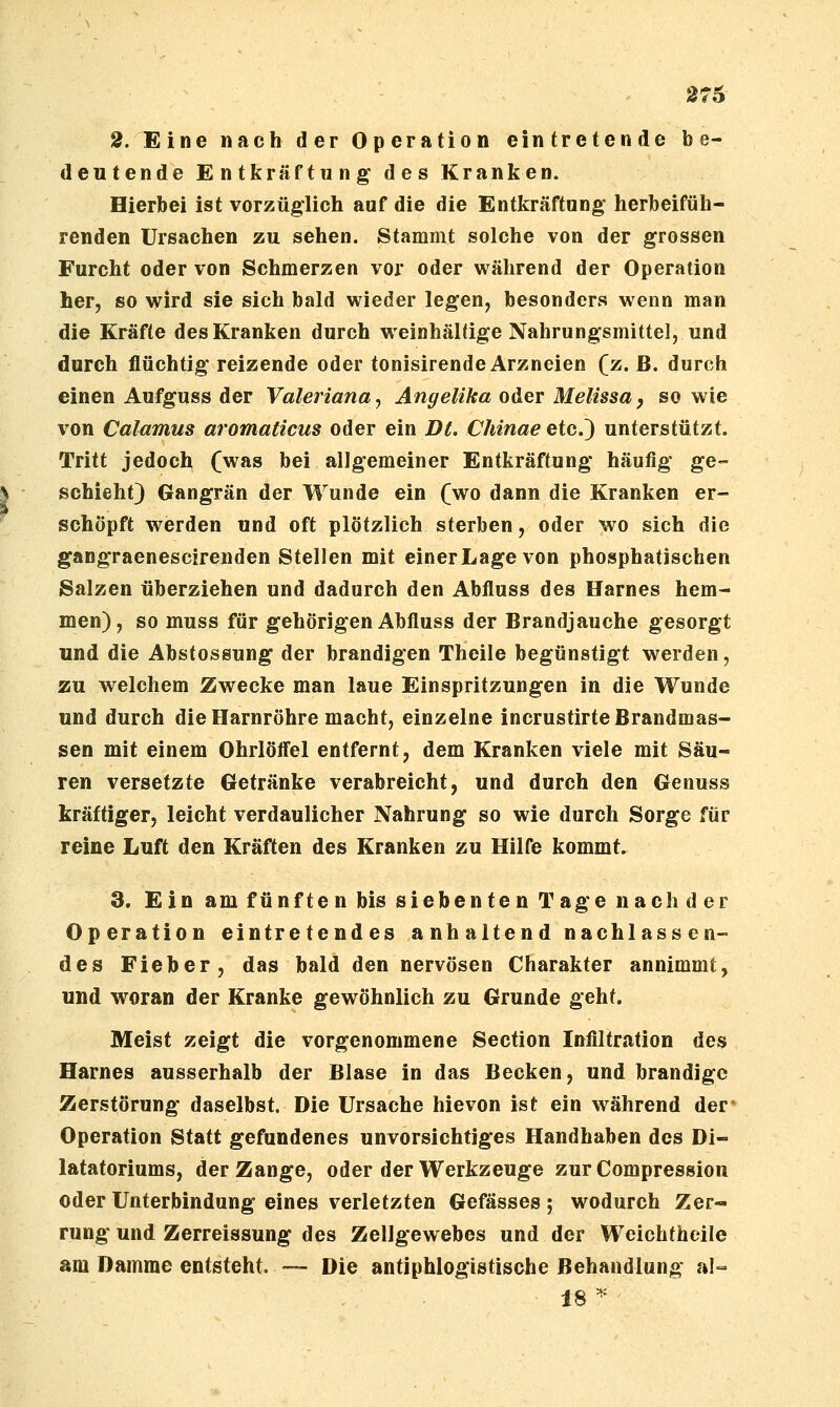 276 2. Eine nach der Operation eintretende be- deutende Entkräftung' des Kranken. Hierbei ist vorzüglich auf die die Entkräftung herbeifüh- renden Ursachen zu sehen. Stammt solche von der grossen Furcht oder von Schmerzen vor oder während der Operation her, so wird sie sich bald wieder legen, besonders wenn man die Kräfte des Kranken durch weinhaltige Nahrungsmittel, und durch flüchtig reizende oder tonisirende Arzneien (z. B. durch einen Aufguss der Valeriana^ Angelika oder Melissay so wie von Calamus aromaticus oder ein Dt. Chinae etc.) unterstützt. Tritt jedoch (was bei allgemeiner Entkräftung häufig ge- schieht) Gangrän der Wunde ein (wo dann die Kranken er- schöpft werden und oft plötzlich sterben, oder wo sich die gangraenescirenden Stellen mit einerLagevon phosphatischen Salzen überziehen und dadurch den Abfluss des Harnes hem- men), so muss für gehörigen Abfluss der Brandjauche gesorgt und die Abstossung der brandigen Theile begünstigt werden, zu welchem Zwecke man laue Einspritzungen in die Wunde und durch die Harnröhre macht, einzelne incrustirte Brandmas- sen mit einem Ohrlöfl'el entfernt, dem Kranken viele mit Säu- ren versetzte Getränke verabreicht, und durch den Genuss kräftiger, leicht verdaulicher Nahrung so wie durch Sorge für reine Luft den Kräften des Kranken zu Hilfe kommt. 3. Ein am fünften bis siebenten Tage nach der Operation eintretendes a nh altend nachlass en- des Fieber, das bald den nervösen Charakter annimmt, und woran der Kranke gewöhnlich zu Grunde geht. Meist zeigt die vorgenommene Section Infiltration des Harnes ausserhalb der Blase in das Becken, und brandige Zerstörung daselbst. Die Ursache hievon ist ein während der Operation Statt gefundenes unvorsichtiges Handhaben des Di- latatoriums, der Zange, oder der Werkzeuge zur Compression oder Unterbindung eines verletzten Gefässes ; wodurch Zer- rung und Zerreissung des Zellgewebes und der Weichtheile am Damme entsteht, — Die antiphlogistische Behandlung al=. 18 ^^