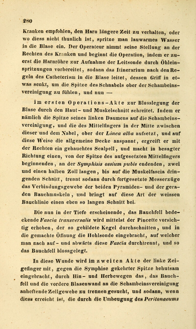 f 80 Kranken empfohlen, den Harn längere Zeit zu verhalten, oder wo diess nicht thunlich ist, spritze man lauwarmes Wasser in die Blase ein. Der Operateur nimmt seine Stellung* an der Rechten des Kranken und beginnt die Operation, indem er zu- erst die Harnröhre zur Aufnahme der Leitsonde durch Öhlein- spritzungen vorbereitet, sodann das Itinerarium nach den Re- geln des Catheterism in die Blase leitet, dessen Griff in et- was senkt, um die Spitze des Schnabels ober der Schambeins- vereinigung zu fühlen, und nun — im ersten Operations-Akte zur Blosslegung der Blase durch den Haut- und Muskelschnitt schreitet. Indem er nämlich die Spitze seines linken Daumens auf die Schambeins- vereinigung, und die des Mittelfingers in der Mitte zwischen dieser und dem Nabel, ober der Linea alba aufsetzt, und auf diese Weise die allgemeine Decke anspannt, ergreift er mit der Rechten ein gebauchtes Scalpell, und macht in besagter Richtung einen, von der Spitze des aufgesetzten Mittelfingers beginnenden , an der Symphisis ossium pubis endenden , zwei und einen halben Zoll langen , bis auf die Muskelfascia drin- genden Schnitt, trennt sodann durch fortgesetzte Messerzüge das Verbindungsgewebe der beiden Pyramiden- und der gera- den Bauchmuskeln , und bringt auf diese Art der weissen Bauchlinie einen eben so langen Schnitt bei. Die nun in der Tiefe erscheinende , das Bauchfell bede- ckende Fasern transversalis wird mittelst der Pincette vorsich- tig erhoben, der so gebildete Kegel durchschnitten, und in die gemachte Öffnung die Hohlsonde eingebracht, auf welcher man nach auf- und abwärts diese Fascia durchtrennt, und so das Bauchfell blossgeiegt. In diese Wunde wird im zweiten Akte der linke Zei- gefinger mit, gegen die Symphise gekehrter Spitze behutsam eingebracht, durch Hin- und Herbewegen das, das Bauch- fell und die vordere Blasenwand an die Schambeinsvereinigung anheftende Zellgewebe zu trennen gesucht, und sodann, wenn diess erreicht ist, die durch die Umbeugung des Pm^owflö?/»is