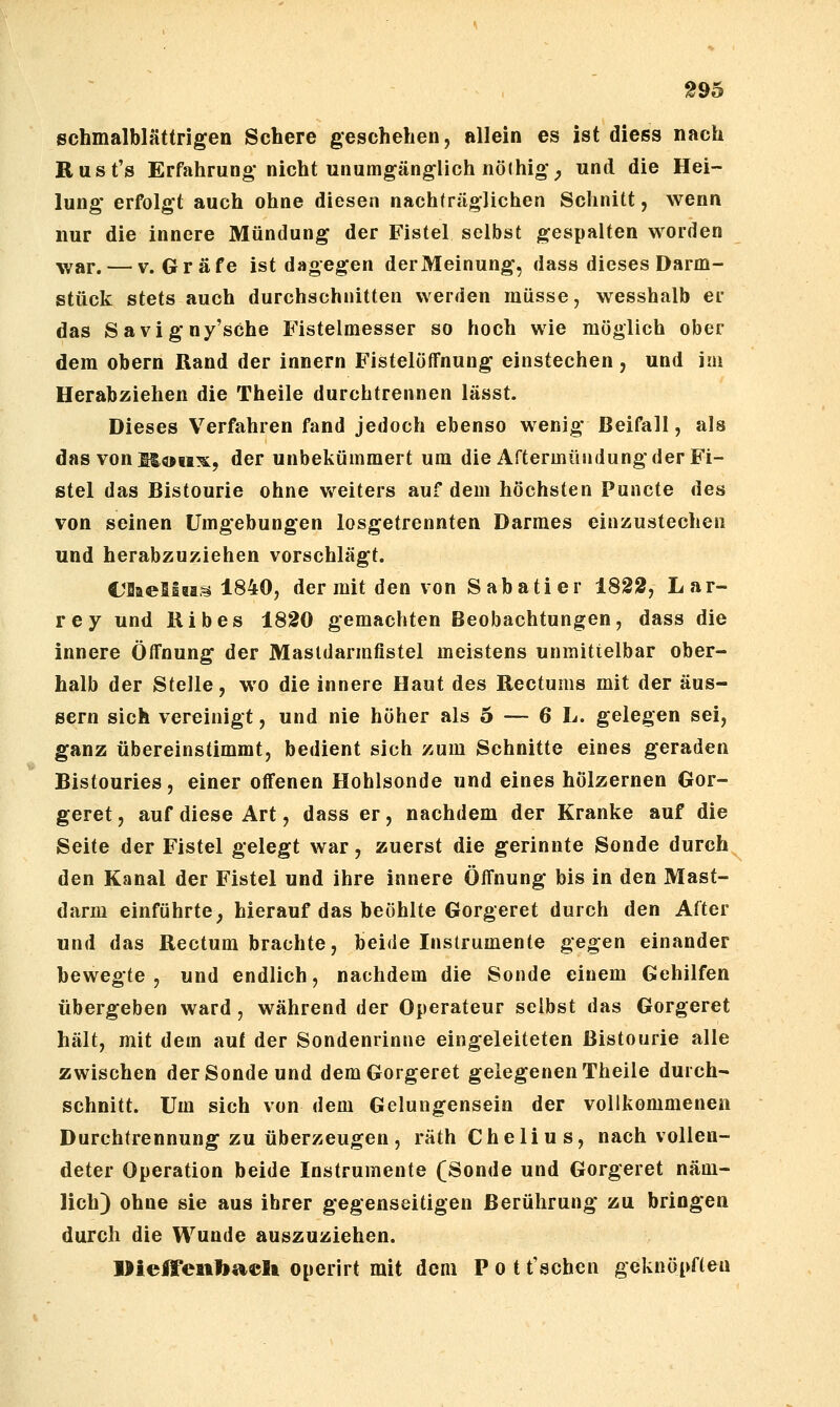 schmalblättrigen Schere geschehen, allein es ist diess nach Rust's Erfahrung nicht unumgänglich nöihigv, und die Hei- lung erfolgt auch ohne diesen nachträglichen Schnitt, wenn nur die innere Mündung der Fistel selbst gespalten worden ^var. — V.Gräfe ist dagegen derMeinung, dass dieses Darm- stück stets auch durchschnitten werden müsse, wesshalb er das Savigny'sChe Fistelmesser so hoch wie möglich ober dem obern Rand der Innern Fistelöffnung einstechen , und im Herabziehen die Theile durchtrennen lässt. Dieses Verfahren fand jedoch ebenso wenig Beifall, als das von M«!!^, der unbekümmert um die Aftermündung der Fi- stel das Bistourie ohne v^^eiters auf dem höchsten Puncte des von seinen Umgebungen losgetrennten Darmes einzustechen und herabzuziehen vorschlägt. UBaeliais 1840, der mit den von Sabatier 1822, Lar- rey und Bibes 1820 gemachten Beobachtungen, dass die innere Öffnung der Masldarmfistel meistens unmittelbar ober- halb der Stelle, wo die innere Haut des Rectums mit der äus- sern sich vereinigt, und nie höher als 5 — 6 L. gelegen sei, ganz übereinstimmt, bedient sich zum Schnitte eines geraden Bistouries, einer offenen Hohlsonde und eines hölzernen Gor- geret, auf diese Art, dass er, nachdem der Kranke auf die Seite der Fistel gelegt war, zuerst die gerinnte Sonde durch den Kanal der Fistel und ihre innere Öffnung bis in den Mast- darm einführte, hierauf das beöhlte Gorgeret durch den After und das Rectum brachte, beide Instrumente gegen einander bewegte, und endlich, nachdem die Sonde einem Gehilfen übergeben ward, während der Operateur selbst das Gorgeret hält, mit dem auf der Sondenrinne eingeleiteten Bistourie alle zwischen der Sonde und dem Gorgeret gelegenen Theile durch- schnitt. Um sich von dem Gelungensein der vollkommenen Durchtrennung zu überzeugen, räth Chelius, nach vollen- deter Operation beide Instrumente (Sonde und Gorgeret näm- lich) ohne sie aus ihrer gegenseitigen Berührung zu bringen durch die Wunde auszuziehen. ]>ieireiibaeU operirt mit dem P o t t'schen geknöpften