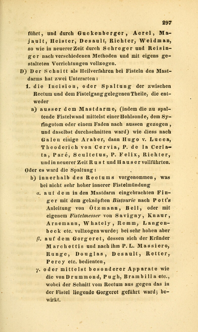 führt, und durch Guckenberger , Aorel, Ma- jault, Heister, Desault, Richter^ Weidman, so wie in neuerer Zeit durch Schreger und Rei Sin- ger nach verschiedenen Methoden und mit eigens ge- stalteten Vorrichtungen vollzogen. D) Der Schnitt als Heilverfahren bei Fisteln des Mast- darms hat zwei Unterarten: 1. die Incision, oder Spaltung der zwischen Rectum und dem Fistelgang gelegenen Theile, die ent- weder a) ausser dem Mastdarme, fi^d^m die zu spal- tende Fistelwand mittelst einer Hohlsonde, dem Sy- ilngotom oder einem Faden nach aussen gezogen , und daselbst durchschnitten ward) wie diess nach Galen einige Araber, dann Hugo v. Lucca, Theoderich von Cervia, P. de la Cerla- ta, Pare, Scultetus, P. Felix, Richter, und in neuerer Zeit R u s t und H a u s e r vollführten. Oder es ward die Spaltung : b) innerhalb des Rectums vorgenommen, was bei nicht sehr hoher innerer Fistelmündung a. auf dem in den Mastdarm eingebrachten Fin- ger mit dem geknöpften BisCourie nach Potfs Anleitung von Ötzmann, Bell, oder mit eigenem Fistelmesser von Savigny, Knaur, Arnemann, Whately, Remm, Langen- beck etc. vollzogen wurde; bei sehr hohen aber ^, auf dem Gorgeret, dessen sich der Erfinder Marchettis und nach ihm P. L. Massiero, Runge, Douglas, Desault, Retter, P e r c y etc. bedienten, y. oder mittelst besonderer Apparate wie die vonDrummond, Pugh, Brambilla etc., wobei der Schnitt vom Rectum aus gegen das in der Fistel liegende Gorgeret geführt ward 5 be- wirkt.