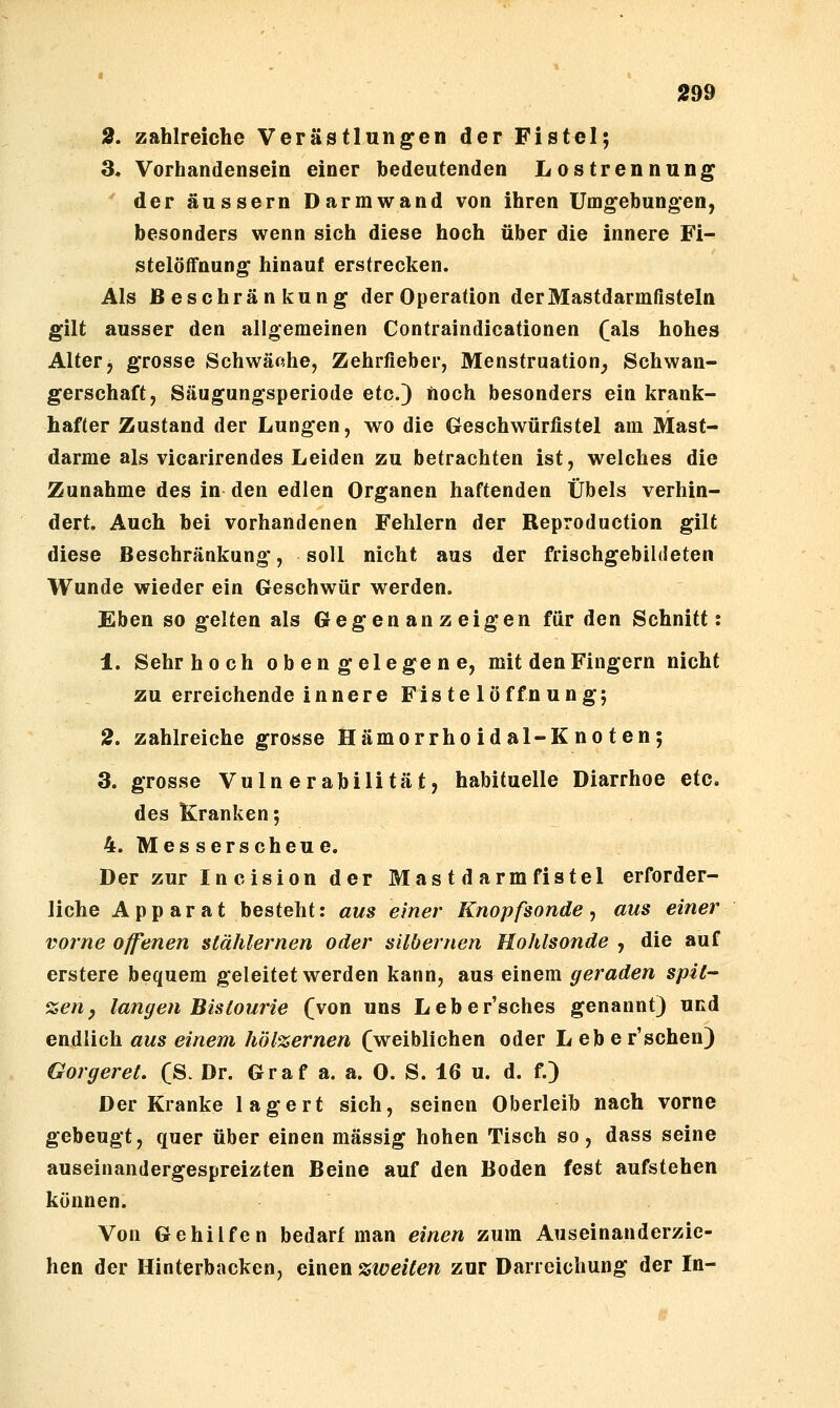 2, zahlreiche Verästlungen der Fistel; 3. Vorhandensein einer bedeutenden Lostrennung der äussern Darm wand von ihren Umgebungen, besonders wenn sich diese hoch über die innere Fi- stelöffnung hinauf erstrecken. Als Beschränkung der Operation der Mastdarmfisteln gilt ausser den allgemeinen Contraindicationen (]als hohes Alter, grosse Schwäche, Zehrfieber, Menstruation^ Schwan- gerschaft, Säugungsperiode etc.) noch besonders ein krank- hafter Zustand der Lungen, wo die Geschwürfistel am Mast- darme als vicarirendes Leiden zu betrachten ist, welches die Zunahme des in den edlen Organen haftenden Übels verhin- dert. Auch bei vorhandenen Fehlern der Reproduction gilt diese Beschränkung, soll nicht aus der friachgebildeten Wunde wieder ein Geschwür werden. Eben so gelten als G e g e n a n z e ig en für den Schnitt: 1. Sehr hoch obengelegene, mit den Fingern nicht zu erreichende i n n e r e F i s t e 1 ö ffn u n g; 2. zahlreiche grosse Hämorrho idal-K no ten; 3. grosse Vulnerabilität, habituelle Diarrhoe etc. des Kranken; 4. Messerscheue. Der zur Inclsion der Mastdarmfistel erforder- liche Apparat besteht: aus einer Knopfsonde ^ aus einer vorne offenen stählernen oder silbernen Hohlsonde , die auf erstere bequem geleitet werden kann, aus einem geraden spit- zen ^ langen Bistourie (von uns Leber'sches genannt) und endlich aus einem hölzernen (weiblichen oder Leber'schen) Gorgeret. (S. Dr. Graf a. a. 0. S. 16 u. d. f.) Der Kranke lagert sich, seinen Oberleib nach vorne gebeugt, quer über einen massig hohen Tisch so, dass seine auseinandergespreizten Beine auf den Boden fest aufstehen können. Von Gehilfen bedarf man einen zum Auseinanderzie- hen der Hinterbacken, einen zweiten zur Daneichung der In-