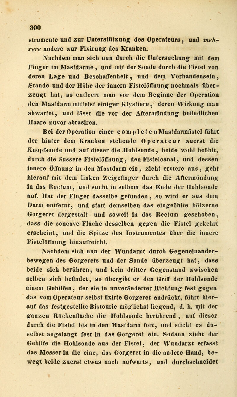 ßtramente und zur Unterstützung des Operateurs, und meh- rere andere zur Fixirung des Kranken. Nachdem man sich nun durch die Untersuchung mit dem Fing-er im Mastdärme , und mit der Sonde durch die Fistel von deren Lage und Beschaffenheit, und dem Vorhandensein, Stande und der Höhe der innern Fistelöffnung nochmals über- zeugt hat, so entleert man vor dem Beginne der Operation den Mastdarm mittelst einiger Klystiere, deren Wirkung man abwartet, und iässt die vor der Aftermündung befindlichen Haare zuvor abrasiren. Bei der Operation einer compl et enMastdarmfiste! führt der hinter dem Kranken stehende Operateur zuerst die Knopfsonde und auf dieser die Hohlsonde, beide wohl beöhlt, durch die äussere Fistelöffnung, den Fistelcanal, und dessen innere Öffnung in den Mastdarm ein^ zieht errStere aus, geht hierauf mit dem linken Zeigefinger durch die Aftermündung in das Rectum, und sucht in selbem das Ende der Hohlsonde auf. Hat der Finger dasselbe gefunden, so wird er aus dem Darm entfernt, und statt demselben das eingeöhlte hölzerne Gorgeret dergestalt und soweit in das Rectum geschoben, dass die concave Fläche desselben gegen die Fistel gekehrt erscheint, und die Spitze des Instrumentes über die innere Fistelöffnung hinaufreicht. Nachdem sich nun der Wundarzt durch Gegeneinander- bewegen des Gorgerets und der Sonde überzeugt hat, dass beide sich berühren, und kein dritter Gegenstand zwischen selben sich befindet, so übergibt er den Griff der Hohlsonde einem Gehilfen, der sie in unveränderter Richtung fest gegen das vom Operateur selbst fixirte Gorgeret andrückt, führt hier- auf das festgestellte Bistourie möglichst liegend, d. h. mit der ganzen Rückenfläche die Hohlsonde berührend , auf dieser durch die Fistel bis in den Mastdarm fort, und sticht es da- selbst angelangt fest in das Gorgeret ein. Sodann zieht der Gehilfe die Hohlsonde aus der Fistel, der Wundarzt erfasst das Messer in die eine, das Gorgeret in die andere Hand, be- wegt beide zuerst etwas nach aufwärts, und durchschneidet