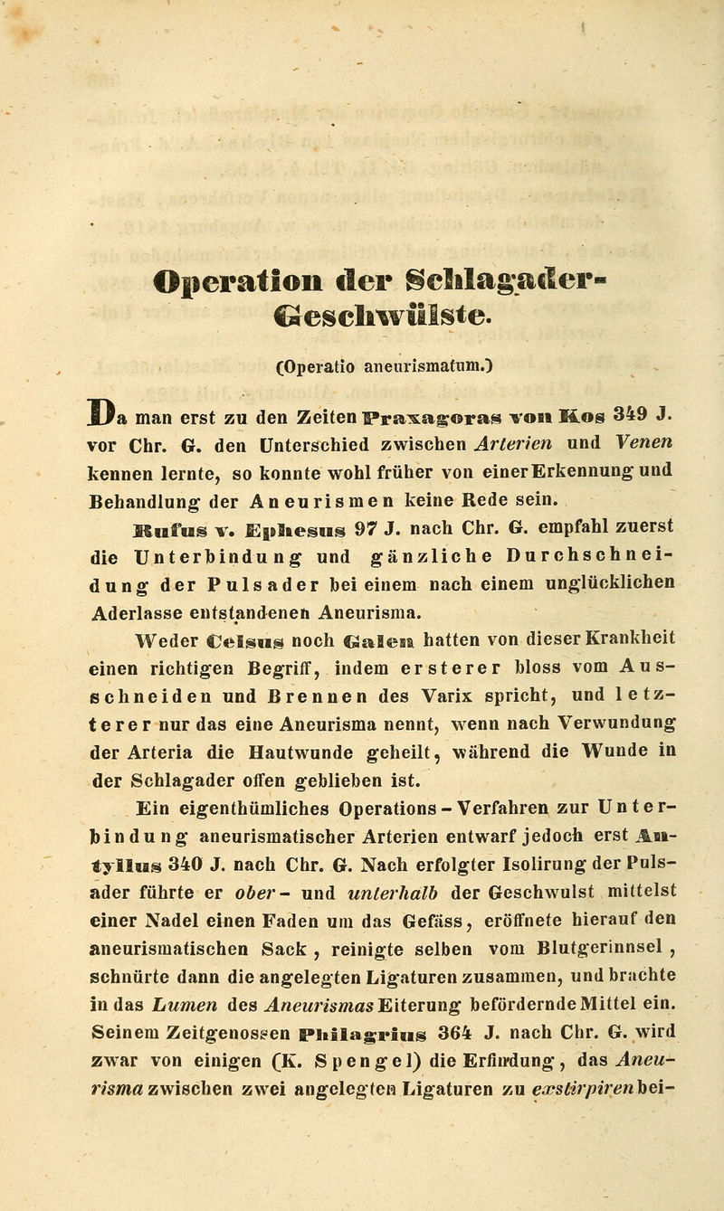 Oiieration der ScMagacler- ©escliwitlste. (Operatio aiieurismatumO JJa man erst zu den Zeiten Fra^xagoras ^on üos 349 J. vor Chr. G. den Unterschied zwischen Arterien und Venen kennen lernte, so konnte wohl früher von einer Erkennung und Behandlung der Aneurismen keine Rede sein. Miifus V. EpliesMS 97 J. nach Chr. G. empfahl zuerst die Unterbindung und gänzliche Durchschnei- dung der Pulsader bei einem nach einem unglücklichen Aderlasse entstandenen Aneurisma. Weder Celsiis noch €JaI©st hatten von dieser Krankheit einen richtigen Begriff, indem ersterer bloss vom Aus- schneiden und Brennen des Varix spricht, und letz- terer nur das eine Aneurisma nennt, wenn nach Verwundung der Arteria die Hautwunde geheilt, während die Wunde in der Schlagader offen geblieben ist. Ein eigenthümliches Operations - Verfahren zur Unter- bindung aneurismatischer Arterien entwarf jedoch erst Ai»- tylltis 340 J. nach Chr. G. Nach erfolgter Isolirung der Puls- ader führte er ober- und unterhalb der Geschwulst mittelst einer Nadel einen Faden um das Gefäss, eröffnete hierauf den aneurismatischen Sack , reinigte selben vom Blutgerinnsel , schnürte dann die angelegten Lig'aturen zusammen, und brachte in das Lumen des ÄneurismasE,iteTung befördernde Mittel ein. Seinem Zeitgenossen Pliilagrius 364 J. nach Chr. G. wird zwar von einigen (K. S p e n g e 1) die Erfin'dung, das Aneu- risma zwischen zwei angelegten Ligaturen zu ea^stirpirenhei-