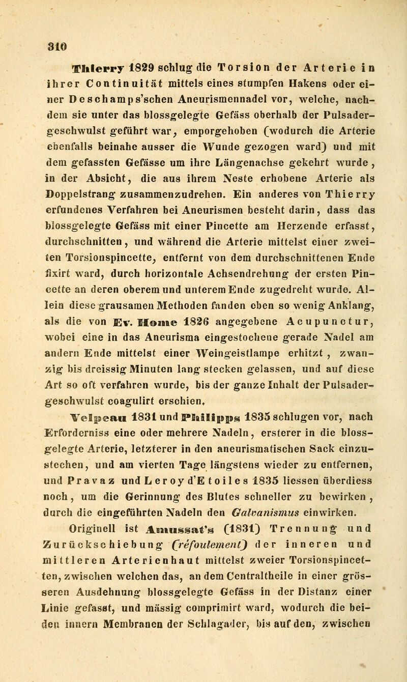 810 Tlilerry 1899 schlug die Torsion der Arterie in ihrer Continuität mittels eines stumpfen Hakens oder ei- ner De schäm ps'schen Aneurismennadel vor, welche, nach- dem sie unter das blossgelegte Gefäss oberhalb der Pulsader- geschwulst geführt war^ emporgehoben fwodurch die Arterie ebenfalls beinahe ausser die Wunde gezogen ward) und mit dem gefassten Gefässe um ihre Längenachse gekehrt wurde , in der Absicht, die aus ihrem Neste erhobene Arterie als Doppelstrang zusammenzudrehen. Ein anderes von Thierry erfundenes Verfahren bei Aneurismen besteht darin, dass das folossgelegte Gefäss mit einer Pincette am Herzende erfasst, durchschnitten, und während die Arterie mittelst einer zwei- ten Torsionspincette^ entfernt von dem durchschnittenen Ende iixirt ward, durch horizontale Achsendrehung der ersten Pin- cette an deren oberem und unterem Ende zugedreht wurde. Al- lein diese grausamen Methoden fanden eben so wenig Anklang, als die von Ev. II©Mie 1826 angegebene Acupunctur, wobei eine in das Aneurisma eingestochene gerade Nadel am andern Ende mittelst einer Weingeistlampe erhitzt , zwan- zig bis dreissig Minuten lang stecken gelassen, und auf diese Art so oft verfahren wurde, bis der ganze Inhalt der Pulsader- geschwulst coagulirt erschien, H^elpeaii 1831 und ^lallipps 1835 schlugen vor, nach Erforderniss eine oder mehrere Nadeln, ersterer in die bloss- gelegte Arterie, letzterer in den aneurismatischen Sack einzu- stechen, und am vierten Tage längstens wieder zu entfernen, und P r a V a z und Leroyd'Etoiles 1835 Hessen überdiess noch, um die Gerinnung des Blutes schneller zu bewirken , durch die eingeführten Nadeln den Galüanismus einwirken. Originell ist Aiwussat's (1831) Trennung* und Zurückschiebung (j-efoulemenQ der inneren und mittleren Arterienhaut mittelst zweier Torsionspincet- ten, zwischen welchen das, an dem Centraltheile in einer grös- seren Ausdehnung blossgelegte Gefäss in der Distanz einer Linie gefasat, und massig comprimirt ward, wodurch die bei- den Innern Membranen der Schlagader, bis auf den, zwischen