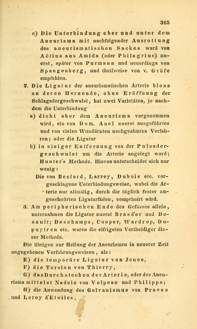 c) Die Unterbindung ober und unter dem Aneurisma mit nachfolgender Ausrottung des aneurismatischen Sackes ward von Aetius aus Amida ([oder Pliilagrius) zu- erst, später von Purmann und neuerdings von Spangenberg, und theilweise von v. Gräfe empfohlen. 2. Die Ligatur der aneurismatischen Arterie bloss an deren Herzende, ohne Eröffnung der Schlagadergeschwulst, hat zwei Varietäten, je nach- dem die Unterbindung a) dicht ober dem Aneurisma vorgenommen wird, ein von Dom. Anel zuerst ausgeführtes und von vielen Wundärzten nachgeahmtes Verfah- ren; oder die Ligatur b) in einiger Entfernung von der Pulsader- geschwulst um die Arterie angelegt ward; Hunter's Methode, Hievonunterscheidet sich nur wenig: Die von Beclard, Larrey, Dubois etc. vor- geschlagene Unterbindungsweise, w^obei die Ar- » terie nur allmälig, durch die täglich fester zu- geschnürten Ligaturfäden, comprimirt wird. 3. Am peripherischen Ende des Gefässes allein, unternahmen die Ligatur zuerst B r a s d'o r und D e- sault; Deschamps, Cooper, Wardrop, Du- puytren etc. waren die eifrigsten Vertheidiger die- ser Methode. Die übrigen zur Heilung der Aneurismen in neuerer Zeit angegebenen Verfahrungsweisen , als : E) die temporäre Ligatur von Jones, F) die Torsion von Thierry, G) dasDurch s tecb en derArterie, oderdes Aneu- risma mittel st Nadeln von Velpeau und Philipps-, H) die Anwendung des Galvanismus von Pravaz und Leroy d'Etoiles, 0