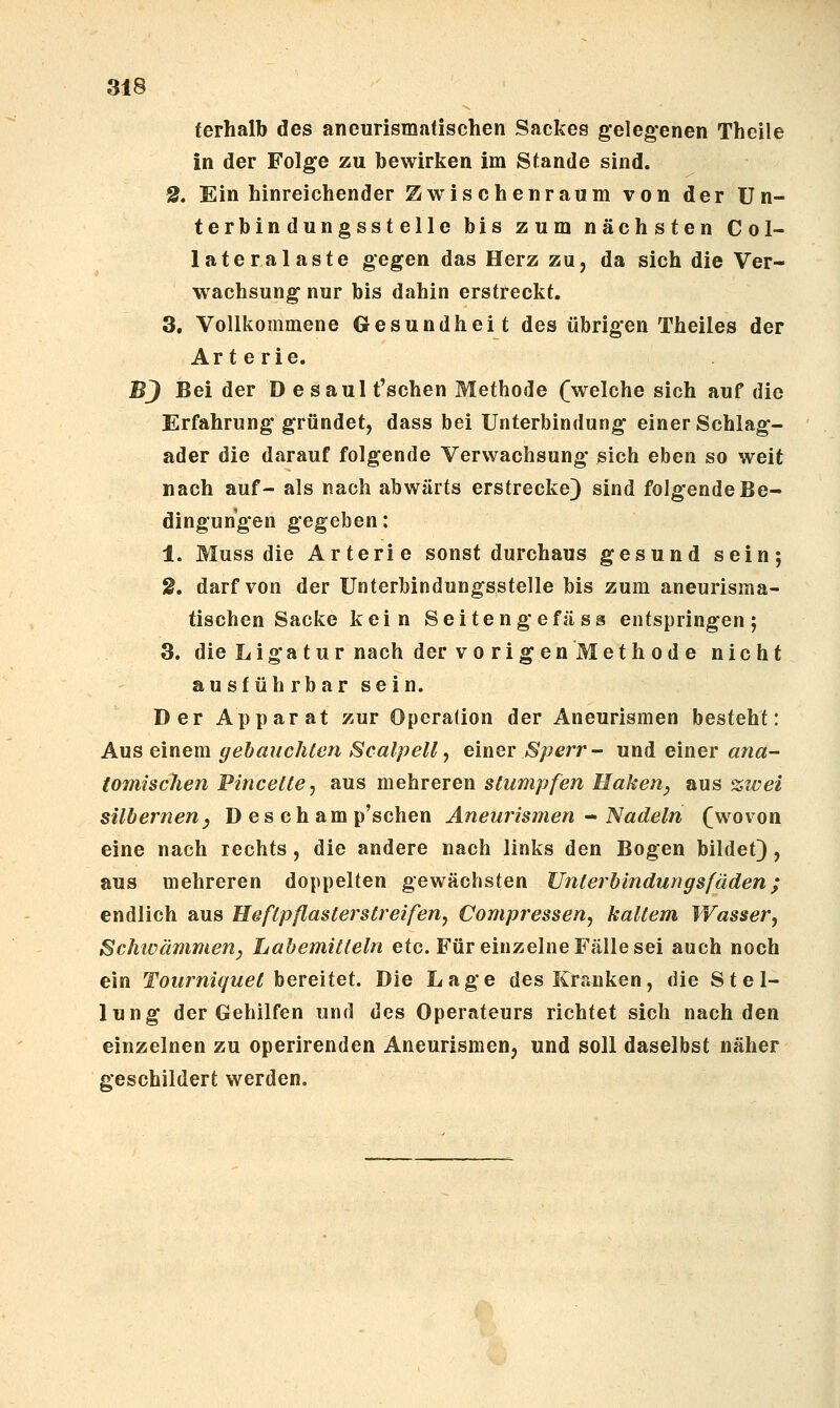 terhalb des aneurismatischen Sackes gelegenen Thcile in der Folge zu bewirken im Stande sind. 2. Ein hinreichender Zwischenraum von der Un- terbindungsstelle bis zum nächsten Col- lateralaste gegen das Herz zu, da sich die Ver- wachsung nur bis dahin erstreckt. 3. Vollkommene Gesundheit des übrigen Theiles der Arterie. BJ Bei der D e saul t'schen Methode (welche sich auf die Erfahrung gründet, dass bei Unterbindung einer Schlag- ader die darauf folgende Verwachsung sich eben so weit nach auf- als nach abwärts erstrecke) sind folgende Be- dingungen gegeben: 1. Muss die Arterie sonst durchaus gesund sein; 2. darf von der Unterbindungsstelle bis zum aneurisma- tischen Sacke kein Seiteng efäss entspringen; 3. die Liga tur nach der vo rigen Methode nicht ausf üh rbar sein. Der Apparat zur Operalion der Aneurismen besteht: Aus einem gebauchten Scalpell, einer Sperr- und einer ana- tomischen Pincettej aus mehreren stumpfen Ilahen, aus %iüei silbernenj D es ch amp'schen Aneurismen - Nadeln (wovon eine nach rechts , die andere nach links den Bogen bildet), aus mehreren doppelten gewachsten XJntei'blndungsfäden; endlich aus Heftpflaslerstreifen, Compressen, kaltem Wasser, Schwämmen^ Labemitteln etc. Für einzelne Fälle sei auch noch ein Tourniquet hereUet. Die Lage des Kranken, die Stel- lung der Gehilfen und des Operateurs richtet sich nach den einzelnen zu operirenden Aneurismen, und soll daselbst näher geschildert werden.