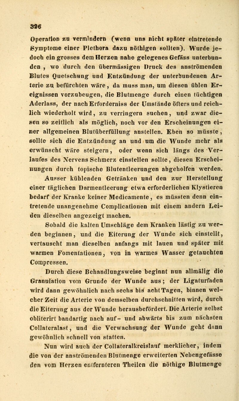 99ß Operation zn vermindern (wenn uns nicht spfiter eintretende ßymptome einer Plethora dazu nöthigen sollten). Wurde je- doch ein grosses dem Herzen nahe gelegenes Gefäss unterbun- den , wo durch den übermässigen Druck des anströmenden Blutes Quetschung und Entzündung der unterbundenen Ar- terie zu befürchten wäre, da muss man, um diesen üblen Er^ eignissen vorzubeugen, die Blutmenge durch einen tüchtigen Aderlass, der nachErforderniss der ümsfände Öftersund reich- lich wiederholt wird, zu verringern suchen, und zwar die- sen so zeitlich als möglich, noch vor den Erscheinungen ei- ner allgemeinen Blutüberfällung anstellen. Eben so müsste, sollte sich die Entzündung an und um die Wunde mehr als erwünscht wäre steigern, oder wenn sich längs des Ver- laufes des Nervens Schmerz einstellen sollte, diesen Erschein iiungen durch topische Blutentleerungen abgeholfen w^erden. Ausser kühlenden Getränken und den zur Herstellung einer täglichen Darmentleerung etwa erforderlichen Klystieren bedarf der Kranke keiner Medicamente, es müssten denn ein- tretende unangenehme Complicationen mit einem andern Lei- den dieselben angezeigt machen. Sobald die kalten Umschläge dem Kranken lästig zu wer- den beginnen, und die Eiterung der Wunde sich einstellt, vertauscht man dieselben anfangs mit lauen und später mit warmen Fomentationen, von in warmes Wasser getauchten Compressen. Durch diese Behandlungsweise beginnt nun allmälig die Granulation vom Grunde der W^unde aus; der Ligaturfaden wird dann gewöhnlich nach sechs bis acht Tagen, binnen wel- cher Zeit die Arterie von demselben durchschnitten wird, durch die Eiterung aus der Wunde herausbefördert. Die Arterie selbst obliterirt bandartig nach auf- und abwärts bis zum nächsten Collateralast, und die Verwachsung der Wunde geht dann gewöhnlich schnell von statten. Nun wird auch der Collateralkreislauf merklicher, indem die von der anströmenden Blutmenge erweiterten Nebengefässe ^pn vom Herzen entfernteren Theilcn die nöthige BlutmengQ