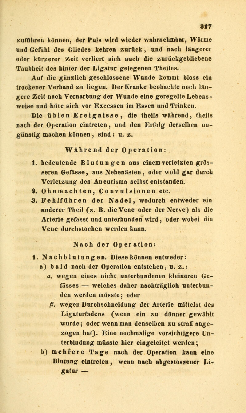 a»7 zuraiiren können, der Pula wird wieder wabrnehmbnr, Wärme und Gefühl des Gliedes kehren zurück, und nach längerer oder kürzerer Zeit verliert sich auch die zurückgebliebene Taubheit des hinter der Ligatur gelegenen Theiles. Auf die gänzlich geschlossene Wunde kommt bloss ein trockener Verband zu liegen. Der Kranke beobachte noch län- gere Zeit nach Vernarbung der Wunde eine geregelte Lebens- weise und hüte sich vor Excessen im Essen und Trinken. Die üblen Ereignisse, die theils während, theils nach der Operation eintreten, und den Erfolg derselben un- günstig machen können, sind: u. z. Während der Operation: 1. bedeutende Blutungen aus einem verletzten grös- ßeren Gefässe, aus Nebenästen, oder wohl gar durch Verletzung des Aneurisma selbst entstanden. 9. Ohnmächten, Convulsionen etc. 3. FehifUhren der Nadel, wodurch entweder ein anderer Theil (z. B. die Vene oder der Nerve) als die Arterie gefasst und unterbunden wird, oder wobei die Vene durchstochen werden kann. NachderOperatioö: 1. Nachblutungen. Diese können entweder: a) bald nach der Operation entstehen, u. z.: a. wegen eines nicht unterbundenen kleineren Ge- fässes — welches daher nachträglich unterbun- den werden müsste; oder ß. wegen Durcfaschneidung der Arterie mittelst des Ligaturfadens (wenn ein zu dünner gewählt wurde; oder wenn man denselben zu straff ange- zogen hat). Eine nochmalige vorsichtigere Un- terbindung müsste hier eingeleitet werden; b) mehrere Tage nach der Operation kann eine Blutung eintreten, wenn nach abgeatossener Li^ gÄtur —