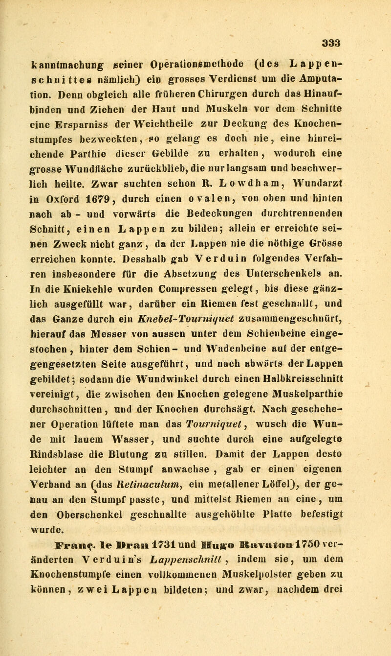 kanntmachung /seiner OperationiBinethode (des Lappen- echiiittes nämlich) ein grosses Verdienst um die Amputa- tion, Denn obgleich alle früheren Chirurgen durch das Hinauf- binden und Ziehen der Haut und Muskeln vor dem Schnitte eine Ersparniss der Weichtheile zur Deckung des Knochen- stumpfes bezweckten, so gelang es doch nie, eine hinrei- chende Parthie dieser Gebilde zu erhalten, wodurch eine grosse Wundfläche zurückblieb, die nur langsam und beschwer- lich heilte. Zwar suchten schon R. Lowdham, Wundarzt in Oxford 1679, durch einen ovalen, von oben und hinten nach ab - und vorwärts die Bedeckungen durchtrennenden Schnitt, einen Lappen zu bilden; allein er erreichte sei- nen Zweck nicht ganz, da der Lappen nie die nöthige Grösse erreichen konnte. Desshalb gab Verduin folgendes Verfah- ren insbesondere für die Absetzung des Unterschenkels an. In die Kniekehle wurden Compressen gelegt, bis diese gänz- lich ausgefüllt war, darüber ein Riemen fest geschnallt, und das Ganze durch ein Knebel-Tourniquet zusammengeschnürt, hierauf das Messer von aussen unter dem Schienbeine einge- stochen , hinter dem Schien- und Wadenbeine auf der entge- gengesetzten Seite ausgeführt, und nach abwärts der Lappen gebildet; sodann die Wundwiukel durch einen Halbkreisschnitt vereinigt, die zwischen den Knochen gelegene Muskelparthie durchschnitten, und der Knochen durchsägt. Nach geschehe- ner Operation lüftete man das Tourniquel, wusch die Wun- de mit lauem Wasser, und suchte durch eine aufgelegte Rindsblase die Blutung zu stillen. Damit der Lappen desto leichter an den Stumpf anwachse , gab er einen eigenen Verband an (das Retinaculum^ ein metallener Löffel)_, der ge- nau an den Stumpf passtc, und mittelst Riemen an eine, um den Oberschenkel geschnallte ausgehöhlte Platte befestigt wurde. Fran^. le llraai 1731 und Hugo Itavatou 1750 ver- änderten Verduin's Lappenschnüt , indem sie, um dem Knochenstumpfe einen vollkommenen Muskelpolster geben zu können, zwei Lappen bildeten; und zwar, nachdem drei