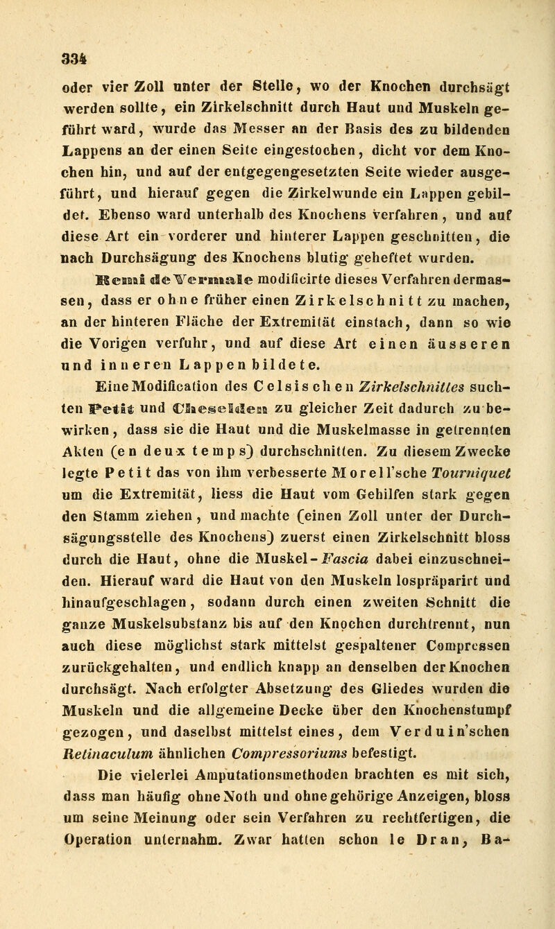 oder vier Zoll «nter der Stelle, wo der Knochen durchsägt werden sollte, ein Zirkelschnitt durch Haut und Muskeln ge- führt ward, wurde das Messer an der Basis des zu bildenden Lappens an der einen Seite eingestochen, dicht vor dem Kno- chen hin, und auf der entgegengesetzten Seite wieder ausge- führt, und hierauf gegen die Zirkelwunde ein Lappen gebil- det. Ebenso ward unterhalb des Knochens verfahren , und auf diese Art ein vorderer und hinterer Lappen geschnitten, die nach Durchsägung des Knochens blutig geheftet wurden. MeBMfi de^^©fi*BitsiIe modificirte dieses Verfahren dermas- sen, dass er ohne früher einen Zirkelschni tt zu machen, an der hinteren Fläche der Extremität einstach, dann so wie die Vorigen verfuhr, und auf diese Art einen äusseren und inneren Lappen bildete. EineModification des Celsischen Zirkelschnittes such- ten Petit und C^SaegelälesB zu gleicher Zeit dadurch zu be- wirken , dass sie die Haut und die Muskelmasse in getrennten Akten (e n deux temps) durchschnitten. Zu diesem Zwecke legte Petit das von ihm verbesserte Morell'sche Tourniquet um die Extremität, Hess die Haut vom Gehilfen stark gegen den Stamm ziehen, und machte feinen Zoll unter der Durch- sägungsstelle des Knochens) zuerst einen Zirkelschnitt bloss durch die Haut, ohne die Muskel-i^^ascia dabei einzuschnei- den. Hierauf ward die Haut von den Muskeln lospräparirt und hinaufgeschlagen, sodann durch einen zweiten Schnitt die ganze Muskelsubstanz bis auf den Knochen durchtrennt, nun auch diese möglichst stark mittelst gespaltener Comprcssen zurückgehalten, und endlich knapp an denselben der Knochen durchsägt. Nach erfolgter Absetzung des Gliedes wurden die Muskeln und die allgemeine Decke über den Knochenstumpf gezogen, und daselbst mittelst eines, dem Verduin'schen Retinaculum ähnlichen Compressoriums befestigt. Die vielerlei Amputationsmethoden brachten es mit sich, dass man häufig ohneNoth und ohne gehörige Anzeigen, bloss um seine Meinung oder sein Verfahren zu rechtfertigen, die Operation unternahm. Zwar hatten schon le Dran^ Ba-