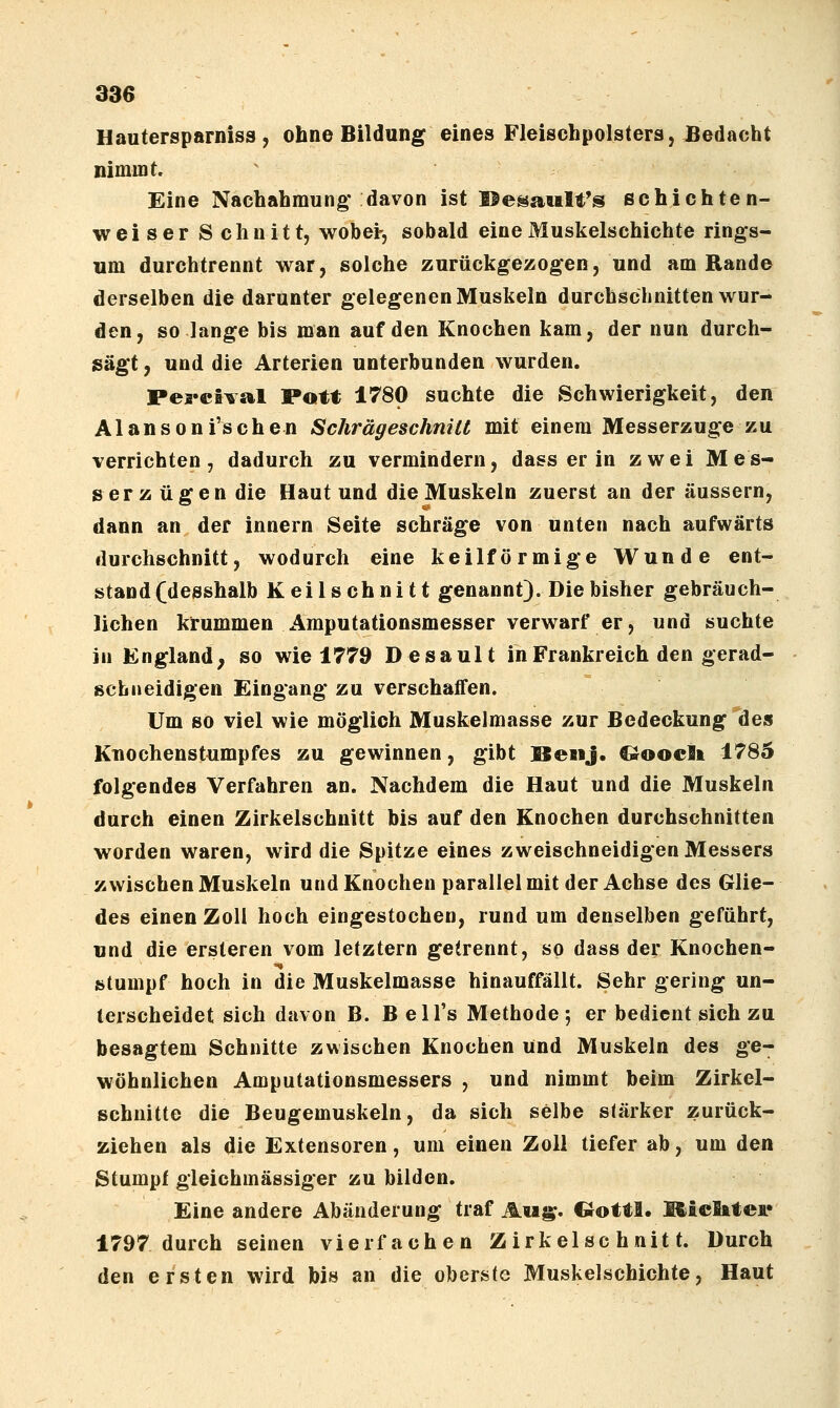 Hautersparniss , ohne Bildung eines Fleischpolsters, JBedacht nimmt. Eine Nachahmung* davon ist Be^ault's echichten- weiser Schnitt, wobei-, sobald eine Muskelschichte rings- um durchtrennt war, solche zurückgezogen, und am Rande derselben die darunter gelegenen Muskeln durchschnitten wur- den, so lange bis man auf den Knochen kam, der nun durch- sägt , und die Arterien unterbunden wurden. Percival Pott 1780 suchte die Schwierigkeit, den A1 an s 0 n i's ch e n Schrägeschnitt mit einem Messerzuge zu verrichten, dadurch zu vermindern, dass er in zwei Mes- serzügen die Haut und die Muskeln zuerst an der äussern, dann an der innern Seite schräge von unten nach aufwärts durchschnitt, wodurch eine keilförmige Wunde ent- stand (desshalb Keilschnitt genannt). Die bisher gebräuch- lichen krummen Amputationsmesser verwarf er, und suchte in England, so wie 1779 Desault in Frankreich den gerad- schneidigen Eingang zu verschaffen. Um so viel wie möglich Muskelmasse zur Bedeckung des Knochenstumpfes zu gewinnen, gibt SenJ. Cioocli 1785 folgendes Verfahren an. Nachdem die Haut und die Muskeln durch einen Zirkelschnitt bis auf den Knochen durchschnitten worden waren, wird die Spitze eines zweischneidigen Messers zwischen Muskeln und Knochen parallel mit der Achse des Glie- des einen Zoll hoch eingestochen, rund um denselben geführt, und die ersteren vom letztern getrennt, so dass der Knochen- stumpf hoch in die Muskelmasse hinauffällt. Sehr gering un- terscheidet sich davon B. Bell's Methode-, er bedient sich zu besagtem Schnitte zwischen Knochen Und Muskeln des ge- wöhnlichen Amputationsmessers , und nimmt beim Zirkel- schnitte die Beugemuskeln, da sich selbe stärker zurück- ziehen als die Extensoren, um einen Zoll tiefer ab, um den Stumpf gleichmässiger zu bilden. Eine andere Abänderung traf Aiig. C^ottl. Miclitei« 1797 durch seinen vierfachen Zirkelschnitt. Durch den ersten wird bis an die oberste Muskelschichte, Haut