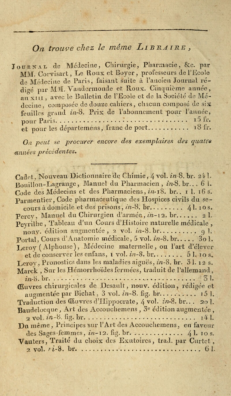 On trouve chez le même Libtlaire ^ Journal de Médecine, Chirargie, PharLtiacie, &c. par MM. Corvisart, Le Roas et Boyer, professeurs de l'Ecole de Médecine de Paris, faisant suite à l'ancien Journal ré- dio^é par MiVl. Vandermonde et Roux:. Ginc[uième année, an XIII avec le Bulletin de l'Ecole et de la Société de Mé- decine , composée de douze cahiers, chacun composé de six feuilles grand ï/2-8. Prix de l'abonnement pour l'année, , pour Paris • i5 h\ et pour les départeméns, franc de port 18 fr. On peut se procurer encore des exemplaires des quatre années précédentes» Cadet, Nouveau Dictionnaire de Chimie, 4 vol. ï/2-8. br. ^4 1. Bouiîlon-Lagrange, Manuel du Pharmacien, 2*72-8. br,. , 6 1. Code des Médecins et des Pharmaciens, t/z-18. br.. i 1. 16 s. Parmentier, Code pharmaceutiq[ue des Hospices civils du se- cours à domicile et des prisons, m-8. br 4 ^' ^ ^ s* Fercv, Manuel du Chirurgien d'armée, in-12. br 2 1. Peyrilhe , Tableau d'un Cours d'Histoire naturelle médicale , nouv. édition augmentée , 1 vol. iti-'è. br. 9 L Portai, Cours d'Anatomie médicale, 5 vol. in-'è. br 3o 1. Leroy (x\lphonse), Médecine maternelle, ou l'art d'élever et de conserver les enfans, i vol. in-^. br 5 1. 10 s. Leroy, ÎPronostics dans les maladies aiguës, in-'è. br. 3 ]. 12 s. Marck , Sur les Hémorrhoïdes fermées, traduit de l'allemand, in-ï-i. br ., 31. (Euvres chirurgicales de .Desault, neuv. édition, rédigée et augmentée par Bichat, 3 vol. inS. lig. br i5 1. Traduction des (Œuvres d'Hippocrate, 4 vol. f/z-S. br.. . 20 1. Baudelocque, Art des Accouchemens , S'^ édition augmentée , a vol. z/a-B. fig. br 14 1. Da même. Principes sur l'Art des Accouchemens, en faveur des Sages-femmes, in-i2. fig. br 4 !• ïo »• Vauters, Traité du choix des Exutoires, trad. par Cnrtct, 2 vol. AÎ-S. br o 61.