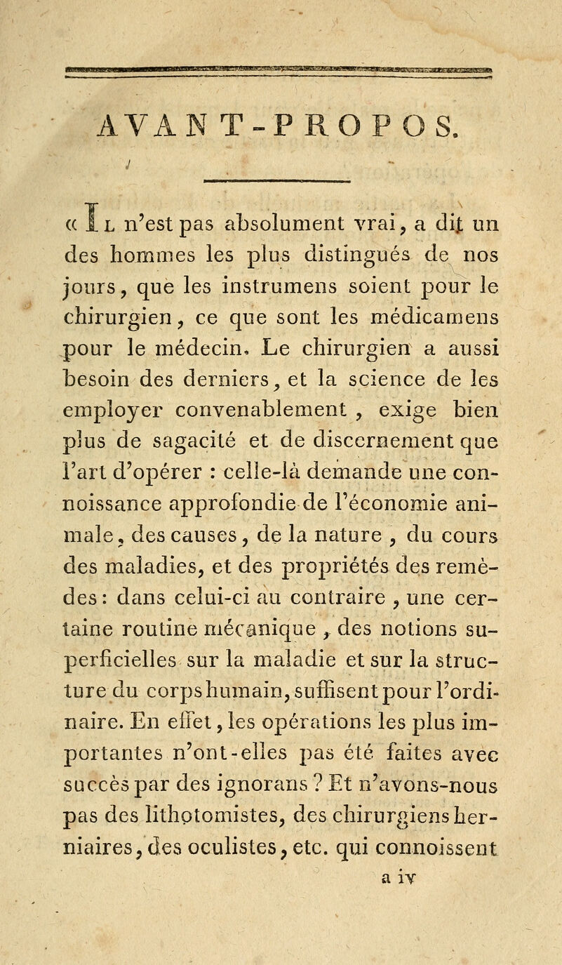 A VAN T-PROPOS. ((Il n'est pas absolument vrai, a dij: un des hommes les plus distingués de nos jours, que les instrumens soient pour le chirurgien, ce que sont les médicamens pour le médecin. Le chirurgien a aussi besoin des derniers^ et la science de les employer convenablement , exige bien plus de sagacité et de discernement que l'art d'opérer : celle-là demande une con- noissance approfondie de l'économie ani- male, des causes, de la nature , du cours des maladies, et des propriétés des remè- des: dans celui-ci au contraire , une cer- taine routine mécanique , des notions su- perficielles sur la maladie et sur la struc- ture du corps humain, suffisent pour l'ordi- naire. En effet, les opérations les plus im- portantes n'ont-elles pas été faites avec succès par des ignorans ? Et n'avons-nous pas des lithotomistes, des chirurgiens her- niaires, des oculistes, etc. qui connoissent a iv