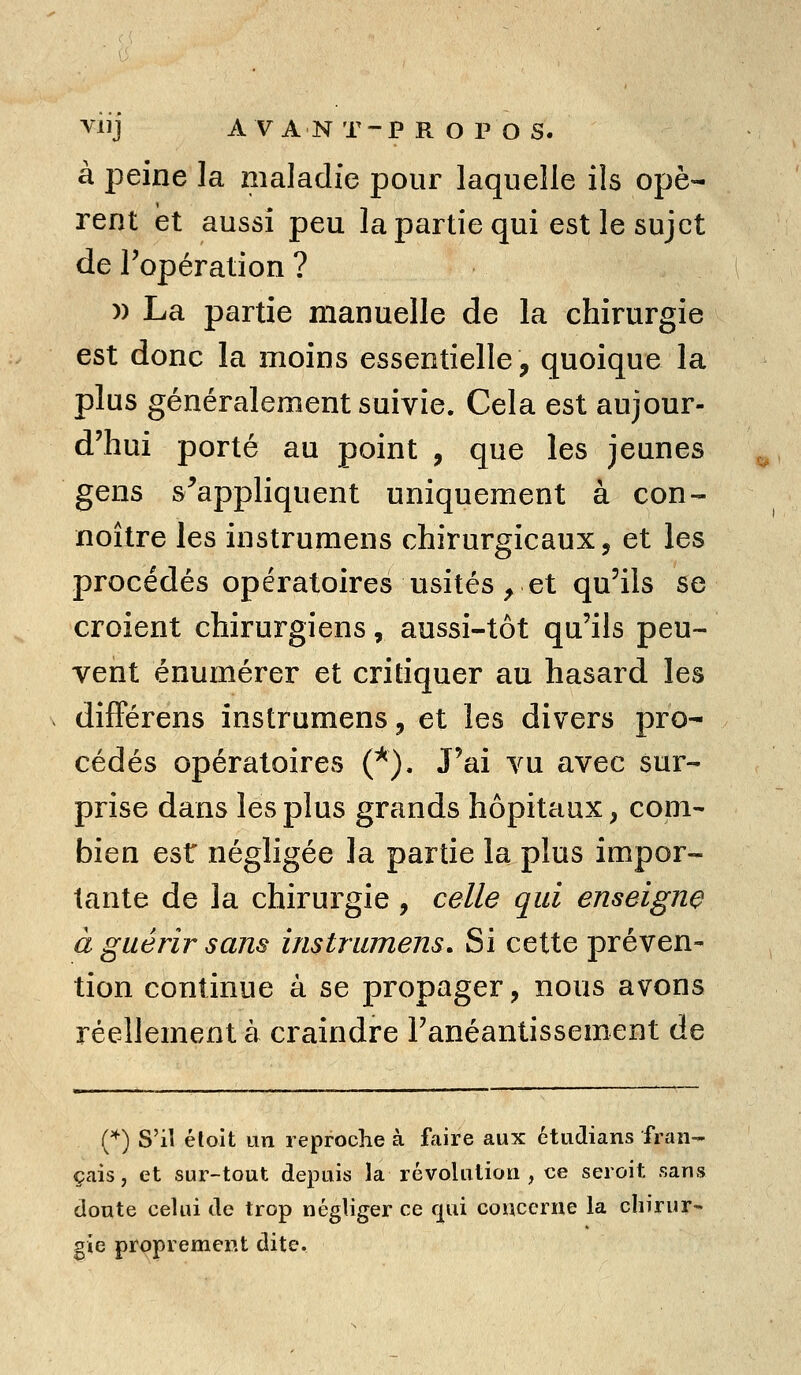 à peine la maladie pour laquelle ils opè- rent et aussi peu la partie qui est le sujet de l'opération ? )) La partie manuelle de la chirurgie est donc la moins essentielle, quoique la plus généralement suivie. Cela est aujour- d'hui porté au point , que les jeunes gens s^appliquent uniquement à con- noître les instrumens chirurgicaux, et les procédés opératoires usités, et qu'ils se croient chirurgiens, aussi-tôt qu'ils peu- vent énumérer et critiquer au hasard les différens instrumens, et les divers pro- cédés opératoires (*). J'ai vu avec sur- prise dans les plus grands hôpitaux, com- bien est négligée la partie la plus impor- tante de la chirurgie , celle qui enseigne à guérir sans instrumens. Si cette préven- tion continue à se propager, nous avons réellement à craindre l'anéantissement de (*) S'il éloit un reproche à fViire aux étudians fran- çais, et sur-tout depuis la révolution, ce seroit sans doute celui de trop négliger ce f^ui concerne la chirur- gie proprement dite.