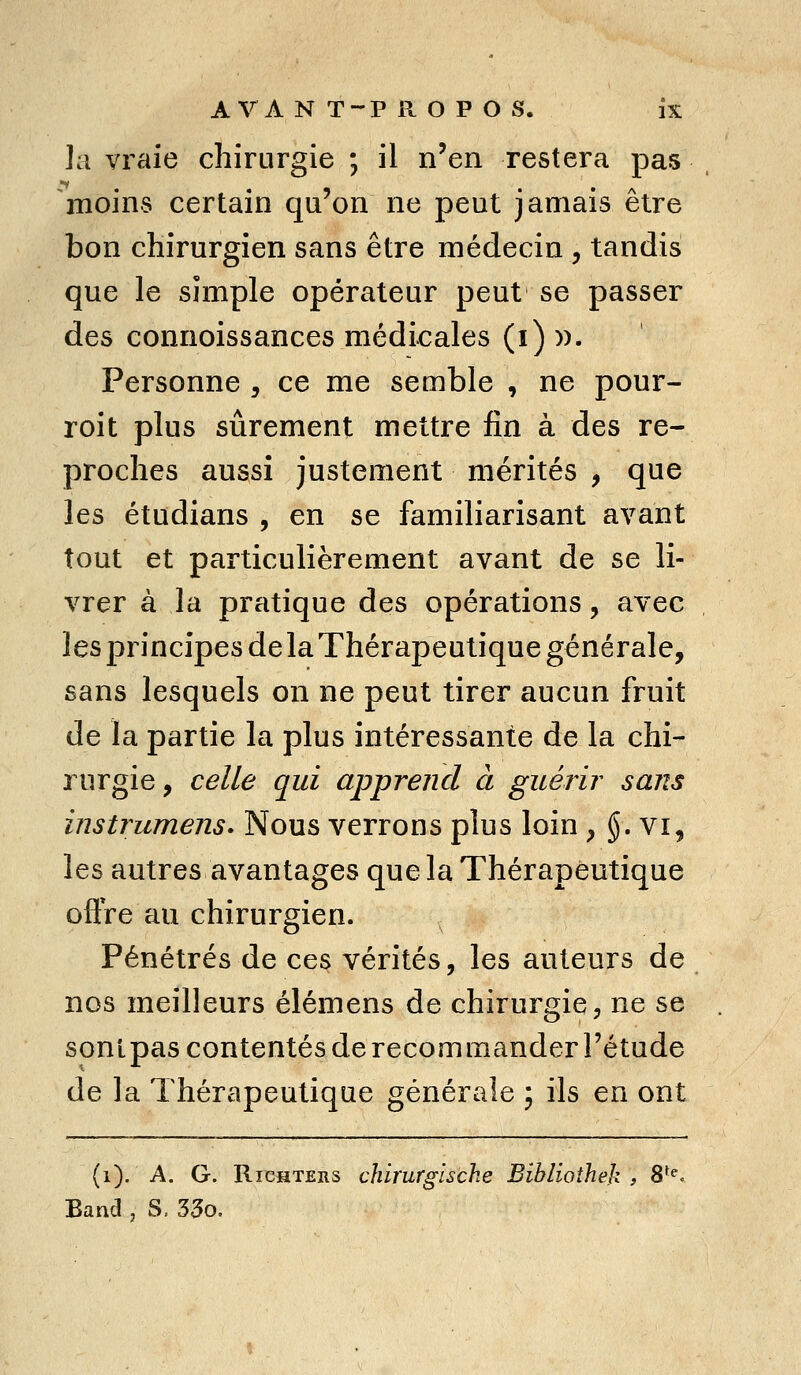 ]a vraie chirurgie ; il n'en restera pas moins certain qu'on ne peut jamais être bon chirurgien sans être médecin , tandis que le simple opérateur peut se passer des connoissances médicales (i)». Personne , ce me semble , ne pour- roit plus sûrement mettre fin à des re- proches aussi justement mérités , que les étudians , en se familiarisant avant tout et particulièrement avant de se li- vrer à la pratique des opérations, avec lesprincipesdelaThérapeutique générale, sans lesquels on ne peut tirer aucun fruit de la partie la plus intéressante de la chi- rurgie , celle qui apprend à guérir sans instrumens. Nous verrons plus loin , §. vi, les autres avantages que la Thérapeutique offre au chirurgien. Pénétrés de ces vérités, les auteurs de nos meilleurs élémens de chirurgie, ne se sonlpascontentésde recommander l'étude de la Thérapeutique générale ; ils en ont (i). A. G. RicHTERs chirurgische Bibliotheh , S^**. Eand , S, 33o.