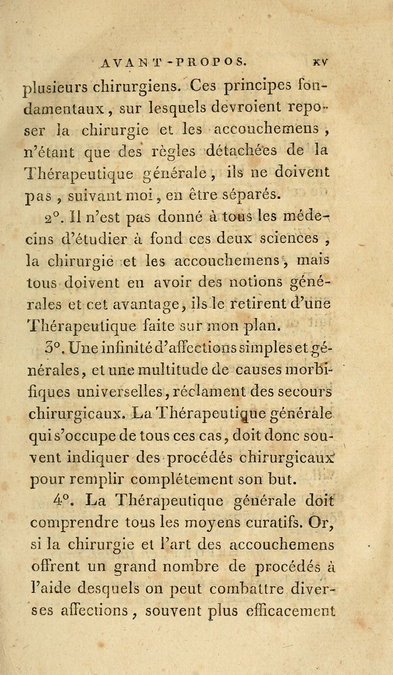 plusieurs chirurgiens. Ces principes fon- damentaux , sur lesquels devroient repo- ser la chirurgie et les accouchemens , n'étant que des règles détachées de la Thérapeutique générale , ils ne doivent pas , suivant moi 3 en être séparés. 2°. Il n'est pas donné à tous les méde-^ cins d'étudier à fond ces deux sciences , la chirurgie et les accouchemens, mais tous doivent en avoir des notions géné- rales et cet avantage^ ils le retirent d'une Thérapeutique faite sur mon plan. 3^. Une infinité d'affections simples et gé- nérales j et une multitude de causes morbi- fiques universelles, réclament des secours chirurgicaux. La Thérapeutique générale qui s'occupe de tous ces cas, doit donc sou- vent indiquer des procédés chirurgicaux' pour remplir complètement son but. 4^. La Thérapeutique générale doit comprendre tous les moyens curatifs. Or, si la chirurgie et Fart des accouchemens offrent un grand nombre de procédés à l'aide desquels on peut combattre diver- ses affections, souvent plus efficacement