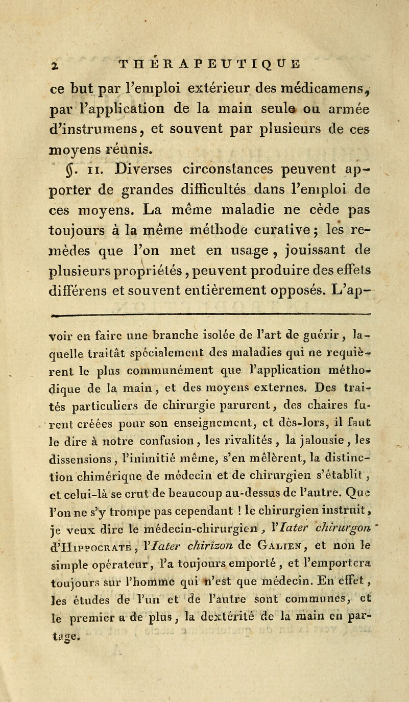 ce but par l'emploi extérieur des médicamens, par l'application de la main, seul» ou armée d'instrumens, et souvent par plusieurs de ces moyens réunis. §. II. Diverses circonstances peuvent ap- porter de grandes difficultés dans Feniplol de ces moyens. La même maladie ne cède pas toujours à la même méthode curative ; les re- mèdes que l'on met en usage , jouissant de plusieurs propriétés, peuvent produire des effets différens et souvent entièrement opposés. L'ap- voir en faire une branche isolée de l'art de guérir, la- quelle traitât spécialement des maladies qui ne requiè- rent le plus communément que l'application métho- dique de la main, et des moyens externes. Des trai- tés particuliers de chirurgie parurent, des chaires fu- rent créées pour son enseignement, et dès-lors, il faut îe dire à notre confusion, les rivalités , la jalousie, les dissensions, l'inimitié même, s'en mêlèrent, la distinc- tion chimérique de médecin et de chirurgien s'établit, et celui-là se crut de beaucoup au-dessus de l'autre. Que l'on ne s'y trompe pas cependant ! le chirurgien instruit, je veux dire le médecin-chirurgien , Vlater chirurgon d'HiPPOCRATE , Vlater chirizon de Galien, et non le simple opérateur, Ta toujours emporté , et l'emportera toujours sur l'honime qui ti'est que médecin. En effet, les études de l'un et de l'autre sont communes, et le premier a de plus, la dextérité de la main en par- tage.