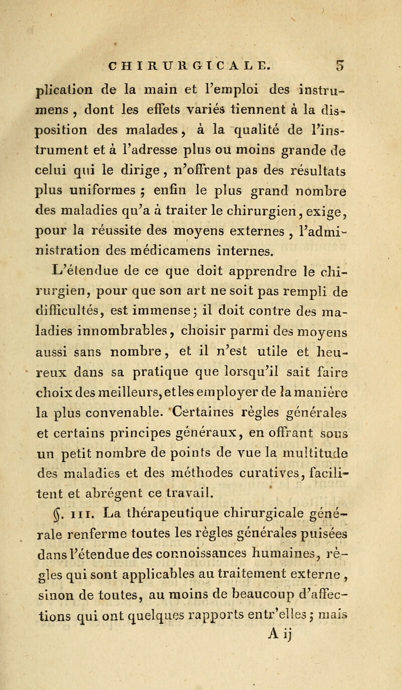 plication de la main et Femploi des instru- mens , dont les effets variés tiennent à la dis- position des malades, à la qualité de Fins- trument et à Fadresse plus ou moins grande de celui qui le dirige, n'offrent pas des résultats plus uniformes ; enfin le plus grand nombre des maladies qu'a à traiter le chirurgien, exige, pour la réussite des moyens externes , Fadmi- nistration des médicamens internes. L'étendue de ce que doit apprendre le chi- rurgien, pour que son art ne soit pas rempli de difficultés, est immense; il doit contre des ma- ladies innombrables, choisir parmi des mo^^ens aussi sans nombre, et il n'est utile et heu- reux dans sa pratique que lorsqu'il sait faire choix des meilleurs, et les employer de la manière la plus convenable. Certaines règles générales et certains principes généraux, en offrant sous xin petit nombre de points de vue la multitude des maladies et des méthodes curatives, facili- tent et abrègent ce travail. §. III. La thérapeutique chirurgicale géné- rale renferme toutes les règles générales puisées dans l'étendue des connoissances humaines, rè~ gles qui sont applicables au traitement externe , sinon de toutes, au moins de beaucoup d'affec- tions qui ont quelques rapports entr'elles ^ mais Aij