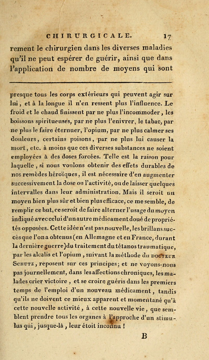 rement le chirurgien dani3 les diverses maladies qu^il ne peut espérer de guérir, ainsi que dans Tapplication de nombre de moyens qui sont presque tous les corps extérieurs qui peuvent agir sur lui, et à la longue il n'en ressent plus l'influence. Le froid et le chaud finissent par ne plus l'incommoder, les boissons spiritueuses, par ne plus l'enivrer, le tabac, par ne plus le faire éternuer, l'opium, par ne plus calmer ses douleurs, certains poisons, par ne plus lui causer la mort, etc. à moins que ces diverses substances ne soient employées à des doses forcées. Telle est la raison pour laquelle , si nous voulons obtenir des efiPets durables de nos remèdes héroïques, il est nécessaire d'en augmenter successivement la dose ou l'activité, ou de laisser quelques intervalles dans leur administration. Mais il seroit un moyen bien plus sûr et bien plus efficace, ce me semble, de remplir ce but, ce seroit défaire alternerl'usage du moyen indiqué avec celui d'un autre médicament doué de proprié- tés opposées. Cette idée n'est pas nouvelle, les brillans suc- cès que l'on a obtenus (en Allemagne et en France, durant la dernière guerre)du traitement du tétanos traumatique, par les alcalis et l'opium , suivant la méthode du DO(frEUR ScHUTZ, reposent sur ces principes; et ne voyons-nous pas )ournellement, dans les affections chroniques, lesma- lades crier victoire , et se croire guéris dans les premiers temps de l'emploi d'un nouveau médicament, tandis qu'ils ne doivent ce mieux apparent et momentané qu'à cette nouvelle activité , à cette nouvelle vie, que sem- blent prendre tous les organes à Papproche d'un slirau-. lus qui, jusque-là, leur étoit inconnu ! B