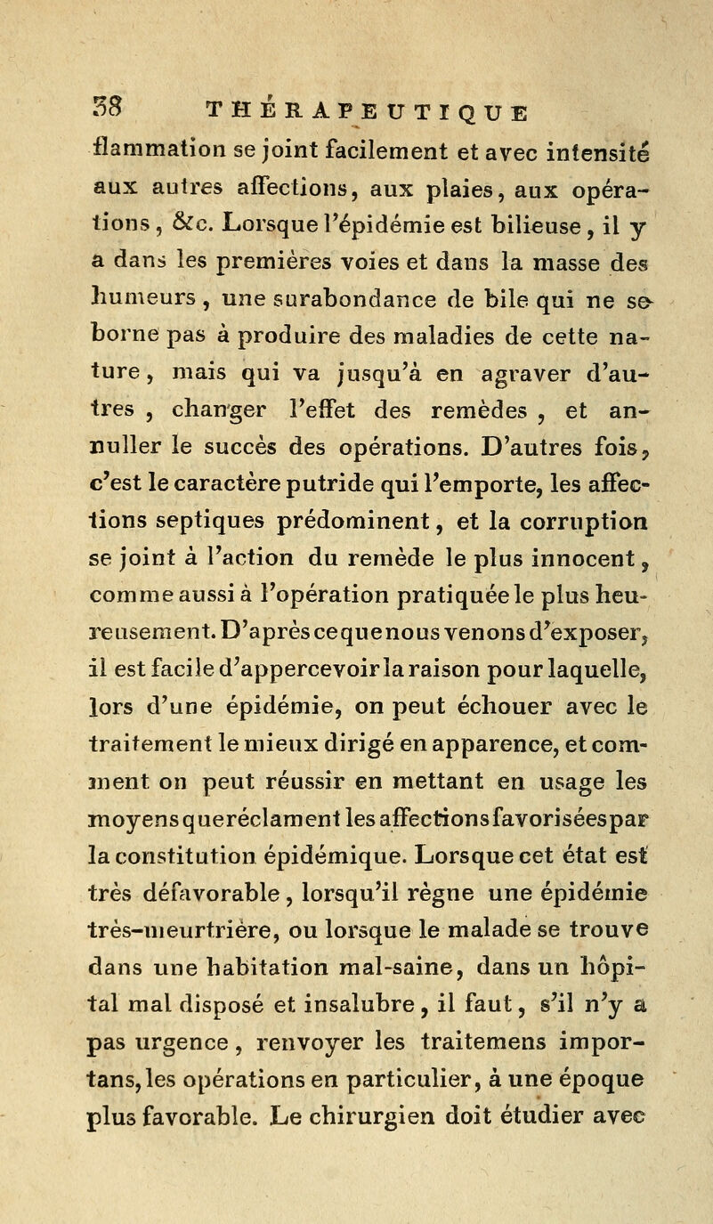 flammation se joint facilement et avec intensité aux autres affections, aux plaies, aux opéra- tions , &c. Lorsque Tépidémie est bilieuse, il y a dans les premières voies et dans la masse des humeurs , une surabondance de bile qui ne se^ borne pas à produire des maladies de cette na-- ture, mais qui va jusqu'à en agraver d'au- tres , changer l'effet des remèdes , et an- nuller le succès des opérations. D'autres fois, c'est le caractère putride qui l'emporte, les affec- tions septiques prédominent, et la corruption se joint à l'action du remède le plus innocent, comme aussi à l'opération pratiquée le plus heu- reusement. D'après cequenous venons d'exposer^ il est facile d'appercevoir la raison pour laquelle, lors d'une épidémie, on peut échouer avec le traitement le mieux dirigé en apparence, et com- ment on peut réussir en mettant en usage les moyens queréclament les affectionsfavoriséespar la constitution épidémique. Lorsque cet état est très défavorable, lorsqu'il règne une épidémie très-meurtrière, ou lorsque le malade se trouve dans une habitation mal-saine, dans un hôpi- tal mal disposé et insalubre, il faut, s'il n'y a pas urgence, renvoyer les traitemens impor- tans,les opérations en particulier, à une époque plus favorable. Le chirurgien doit étudier avec