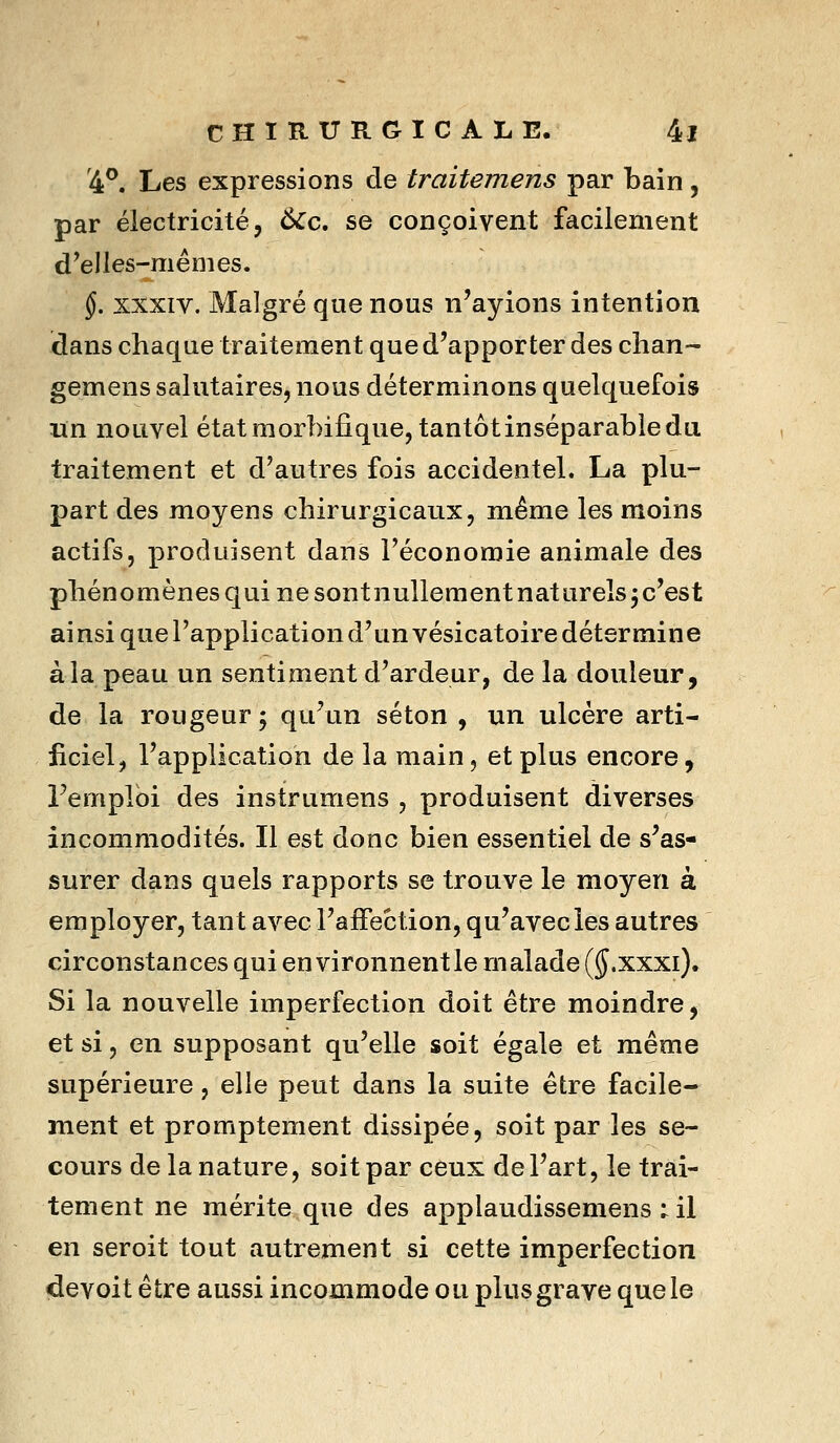 '4^. Les expressions de traitemens par bain, par électricité, 6Cc» se conçoivent facilement d^elles-mêiiies. §. XXXIV. Malgré que nous n'ayions intention dans chaque traitement que d'apporter des clian- gemens salutaires, nous déterminons quelquefois lïn nouvel état morhifique, tantôt inséparable du traitement et d'autres fois accidentel. La plu- part des moyens chirurgicaux, même les moins actifs, produisent dans l'économie animale des phénomènes qui ne sontnullementnatureîs^c'est ainsi que l'application d'un vésicatoire détermine à la peau un sentiment d'ardeur, de la douleur, de la rougeur; qu'un séton , un ulcère arti- ficiel, l'application de la main, et plus encore, remploi des instrumens , produisent diverses incommodités. Il est donc bien essentiel de s'as- surer dans quels rapports se trouve le moyen à employer, tant avec l'affection, qu'avec les autres circonstances qui environnent le malade (J.xxxi). Si la nouvelle imperfection doit être moindre, et si, en supposant qu'elle soit égale et même supérieure , elle peut dans la suite être facile- ment et promptement dissipée, soit par les se- cours de la nature, soit par ceux de l'art, le trai- tement ne mérite que des applaudissemens ; il en seroit tout autrement si cette imperfection devoit être aussi incommode ou plus grave que le