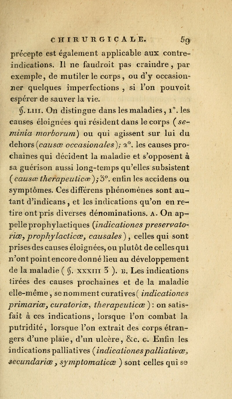 CHIRITÏIGICALE, 5^^ précepte est également applicable aux contre- indications. Il ne faudroit pas craindre, par exemple, de mutiler le corps, ou d'y occasion- ner quelques imperfections , si l'on pouvoit espérer de sauver la vie. ^. LUI. On distingue dans les maladies, i^.les causes éloignées qui résident dans le corps (5^- minia morborum) ou qui agissent sur lui du dehors {causée occasionales); 1^, les causes pro- chaines qui décident la maladie et s'opposent à sa guérison aussi long-temps qu'elles subsistent {causœ therapeuticœ)^'5^. enfin les accidens ou symptômes. Ces difFérens phénomènes sont au- tant d'indicans , et les indications qu'on en re- tire ont pris diverses dénominations, a. On ap- pelle prophylactiques {indicationespreserpato- riœ^ prophjlacticœ^ causales ), celles qui sont prises des causes éloignées, ou plutôt de celles qui n'ont point encore donné lieu au développement de la maladie ( $. xxxiii 5 ). u. Les indications tirées des causes prochaines et de la maladie elle-même, se nomment curatives( indicationes primarioBy curatoriœ^ therapeuticœ ) : on satis- fait à ces indications, lorsque l'on combat la putrjdité, lorsque l'on extrait des corps étran- gers d'une plaie, d'un ulcère, &c. c. Enfin les indications palliatives {indicationespalliativcBy secundariœ y sjmptomaticœ ) sont celles qui se