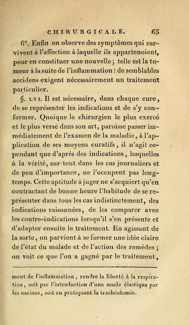 6°. Enfin on observe des symptômes qui sur- vivent à l'affection à laquelle ils appartenoient, pour en constituer une nouvelle 3 telle est la tu- meur à la suite de l'inflammation : de semblables accidens exigent nécessairement un traitement pai'ticulier, §. LVi. Il est nécessaire, dans chaque cure, de se représenter les indications et de s^ con- former. Quoique le chirurgien le plus exercé et le plus versé dans son art, paroisse passer im- médiatement de l'examen de la maladie, à l'ap- plication de ses moyens curatifs, il n'agit ce- pendant que d'après des indications, lesquelles à la vérité, sur-tout dans les cas journaliers et de peu d'importance, ne l'occupent pas long- temps. Cette aptitude à juger ne s'acquiert qu'en contractant de bonne heure l'habitude de se re- présenter dans tous les cas indistinctement, des indications raisonnées, de les comparer avec les contre-indications lorsqu'il s'en présente et d'adapter ensuite le traitement. En agissant de la sorte, on parvient à se former une idée claire de l'état du malade et de l'action des remèdes ; on voit ce que l'on a gagné par le traitement, ment de rinflammatioa , rendre la liberté à la respira- tion , soit par l'introduction d'une sonde élastique par les narines, soit en pratiquant la trachéotomie.