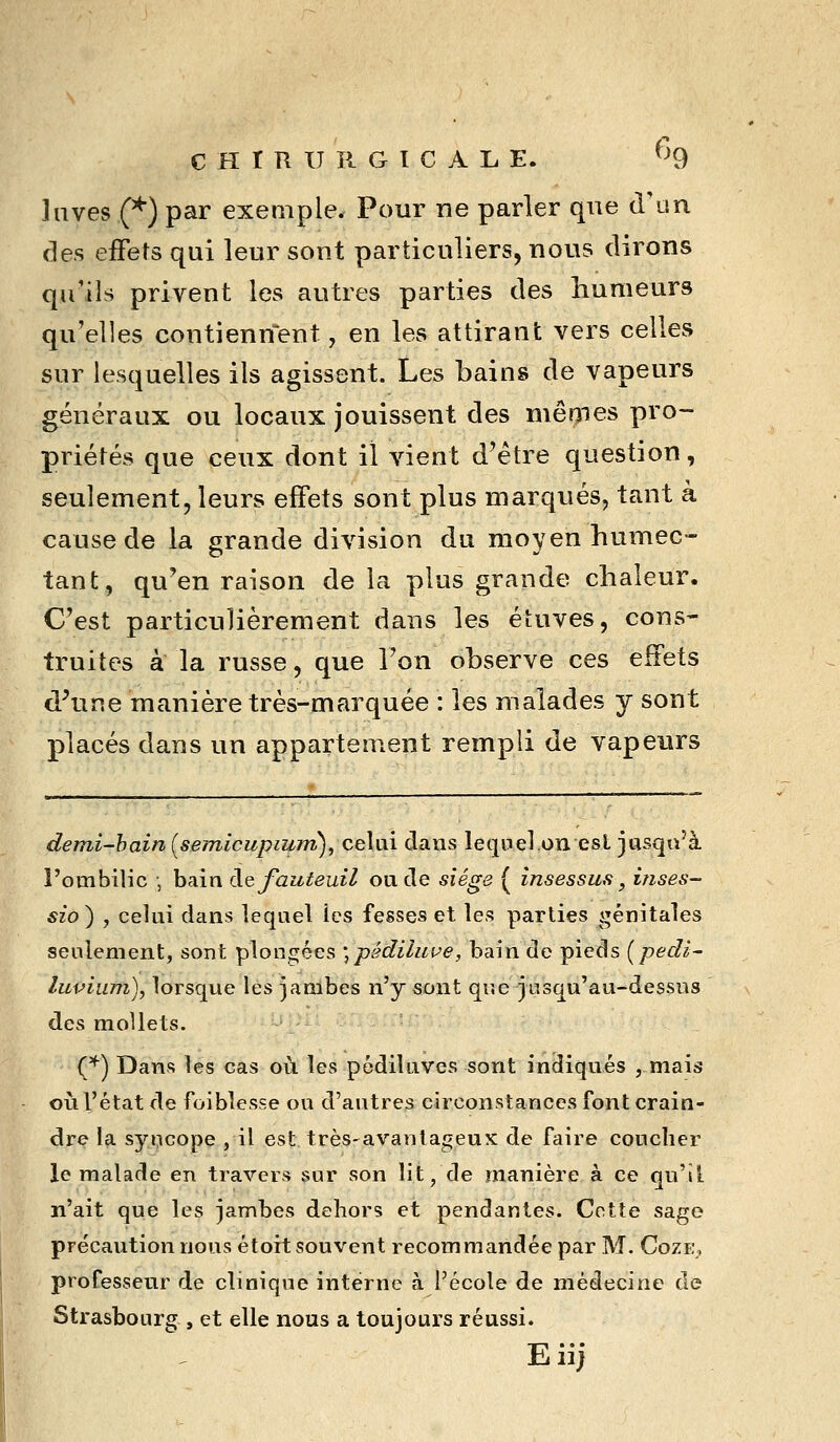 laves (^) par exemple. Pour ne parler que d'un fies effets qui leur sont particuliers, nous dirons qu'ils privent les autres parties des humeurs qu'elles contiennent, en les attirant vers celles sur lesquelles ils agissent. Les bains de vapeurs généraux ou locaux jouissent des mêmes pro- priétés que ceux dont il vient d'être question, seulement, leurs effets sont plus marqués, tant à cause de la grande division du moyen humec- tant, qu'en raison de la plus grande chaleur. C'est particulièrement dans les éluves, cons- truites à la russe, que l'on observe ces effets d\ine manière très-marquée : les malades y sont placés dans un appartement rempli de vapeurs demi-hain (setnlcupium), celai dans lequel on est jasqu^à rombilic , bain de fauteuil oncle siège ( însessus, inses- sio^ , celui dans lequel les fesses et les parties génitales seulement, sont plongées \pédiliive, bain do pieds [pedi- luvium), lorsque les jambes n'y sont que jusqu'au-dessus des nioUets. (*) Dans les cas où les pédiluves sont indiqués , mais oiil'état de foiblesse ou d'autres circonstances font crain- dre la sy»;icope j il est très-avanlageux de faire coucher le malade en travers sur son lit, de manière à ce qu'il n'ait que les jambes dehors et pendantes. Cette sage précaution nous étoit souvent recommandée par M. Cozi:,, professeur de clinique interne à l'école de médecine de Strasbourg , et elle nous a toujours réussi. Eii;