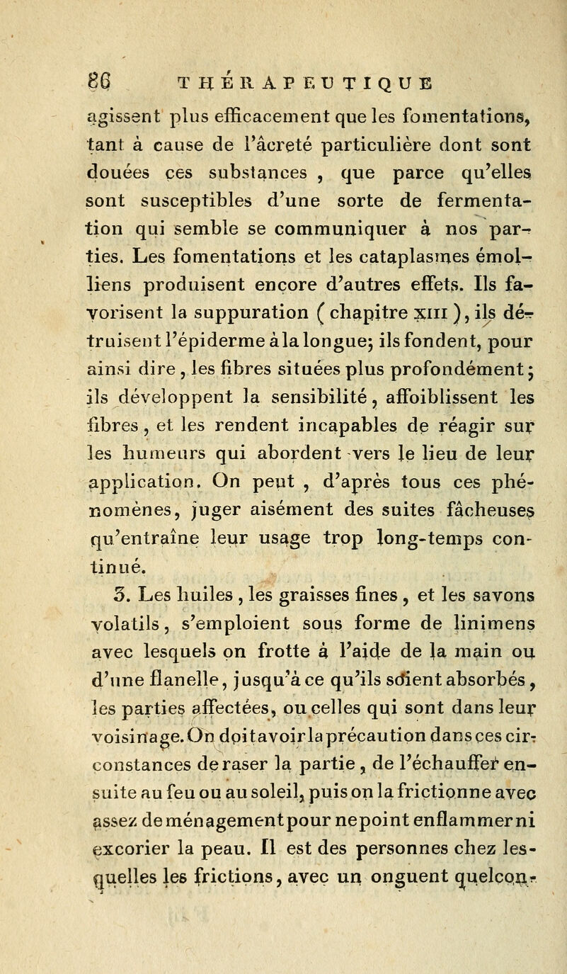 agissent plus efficacement que les fomentations, tant à cause de Tâcreté particulière dont sont douées ces substances , que parce qu'elles! sont susceptibles d'une sorte de fermenta- tion qui semble se communiquer à nos par-r ties. Les fomentations et les cataplasmes émoi- liens produisent encore d'autres effets. Ils fa- yorisent la suppuration ( chapitre xiii ), ils dé-r truisentl'épidermeàla longue; ils fondent, pour ainsi dire , les fibres situées plus profondément* ils développent la sensibilité, affoiblissent les fibres, et les rendent incapables de réagir sur les humeurs qui abordent vers le lieu de leur application. On peut , d'après tous ces phé- nomènes, juger aisément des suites fâcheuse^ qu'entraîne leur usage trop long-temps con- tinué. 5. Les huiles , les graisses fines, et les savons volatils, s'emploient sous forme de linimens avec lesquels on frotte à l'aide de Ja main ou d'une flanelle, jusqu'à ce qu'ils sdient absorbés, les parties affectées, ou celles qqi sont dans leur voisinage. On dpitavoir la précaution dans ces cir-: constances de raser la partie , de l'échauffei!' en- suite au feu ou au soleil, puis on la frictionne avec assez deménagementpournepoint enflammer ni excorier la peau. Il est des personnes chez les- quelles les frictions, a.veç un onguent (juelçp^r