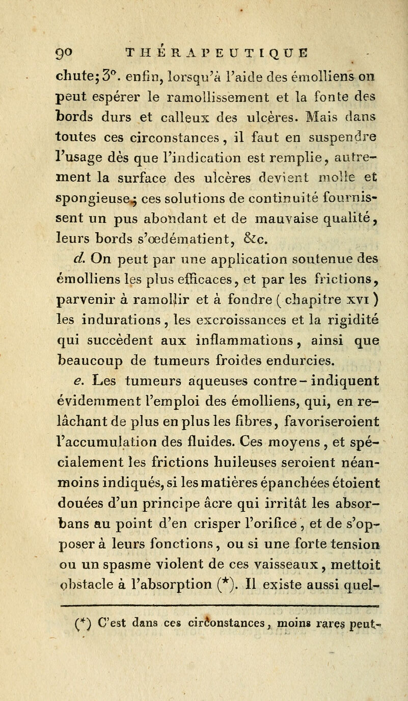 chute; 3^. enfin, lorsqu'à l'aide des émollienson peut espérer le ramollissement et la fonte des bords durs et calleux des ulcères. Mais dans toutes ces circonstances, il faut en suspendre l'usage dès que l'indication est remplie, autre- ment la surface des ulcères devient molle et spongieuse^ ces solutions de continuité fournis- sent un pus abondant et de mauvaise qualité, leurs bords s'œdématient, &c. d. On peut par une application soutenue des émolliens les plus efficaces, et par les frictions, parvenir à ramoijir et à fondre (chapitre xvi ) les indurations, les excroissances et la rigidité qui succèdent aux inflammations, ainsi que beaucoup de tumeurs froides endurcies. e. Les tumeurs aqueuses contre-indiquent évidemment l'emploi des émolliens, qui, en re- lâchant de plus en plus les libres, favoriseroient l'accumulation des fluides. Ces moyens, et spé- cialement les frictions huileuses seroient néan- moins indiqués, si les matières épanchées étoient douées d'un principe acre qui irritât les absor- bans au point d'en crisper l'orilîce, et de s'op- XJoser à leurs fonctions, ou si une forte tension ou un spasme violent de ces vaisseaux, mettoit obstacle à l'absorption (*). Il existe aussi quel- {^')i C'est dans ces cirôopstances, moins rarç§ peut'»