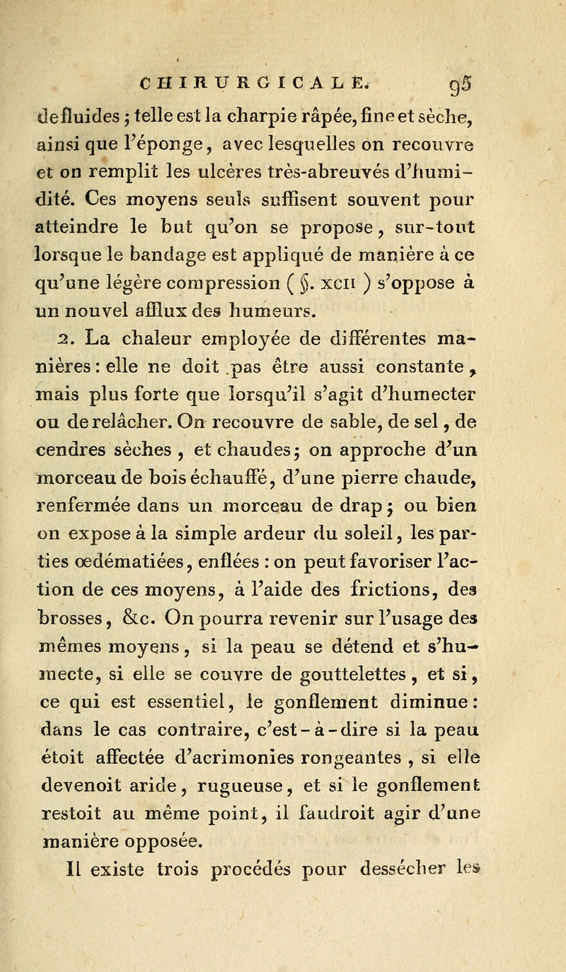 de fluides, telle est la charpie râpée, fine et sèche, ainsi que Féponge, avec lesquelles on recouvre et on remplit les ulcères très-abreuvés d'humi- dité. Ces moyens seuls suffisent souvent pour atteindre le but qu'on se propose, sur-tout lorsque le bandage est appliqué de manière à ce qu'une légère compression ( §. xcii ) s'oppose à un nouvel afflux des humeurs. 2. La chaleur employée de différentes ma- nières : elle ne doit pas être aussi constante , mais plus forte que lorsqu'il s'agit d'humecter ou de relâcher. On recouvre de sable, de sel, de cendres sèches , et chaudes 5 on approche d'un morceau de bois échauffé, d'une pierre chaude, renfermée dans un morceau de drap 5 ou bien on expose à la simple ardeur du soleil, les par- ties oedématiées, enflées : on peut favoriser l'ac- tion de ces moyens, à l'aide des frictions, des brosses, &c. On pourra revenir sur l'usage des mêmes moyens, si la peau se détend et s'hu- mecte, si elle se couvre de gouttelettes, et si, ce qui est essentiel, le gonflement diminue: dans le cas contraire, c'est-à-dire si la peau étoit affectée d'acrimonies rongeantes , si elle devenoit aride, rugueuse, et si le gonflement restoit au même point, il faudroit agir d'une manière opposée. Il existe trois procédés pour dessécher les