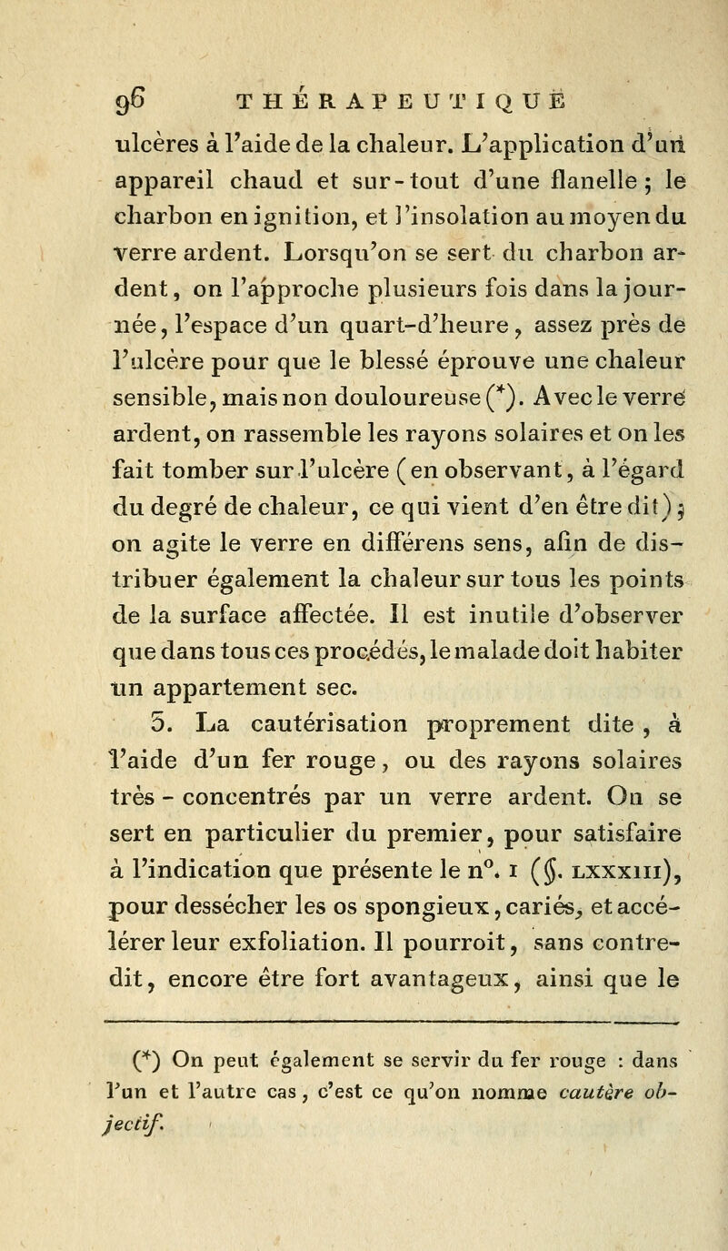 9^ T H É R A P E U T I Q U Ë ulcères à l'aide de la chaleur. L'application d'uii appareil chaud et sur-tout d'une flanelle; le charbon enignition, et l'insolation au moyen du verre ardent. Lorsqu'on se sert du charbon ar- dent, on l'approche plusieurs fois dans la jour- née, l'espace d'un quart-d'heure , assez près de l'ulcère pour que le blessé éprouve une chaleur sensible, mais non douloureuse (*). Avecleverrd ardent, on rassemble les rayons solaires et on les fait tomber sur l'ulcère (en observant, à l'égard du degré de chaleur, ce qui vient d'en être dit) ^ on agite le verre en différens sens, afin de dis- tribuer également la chaleur sur tous les points de la surface affectée. Il est inutile d'observer que dans tous ces procédés, le malade doit habiter tin appartement sec. 5. La cautérisation proprement dite , à l'aide d'un fer rouge, ou des rayons solaires très - concentrés par un verre ardent. On se sert en particulier du premier, pour satisfaire à l'indication que présente le n^. i ($• lxxxiii), pour dessécher les os spongieux, cariés^ et accé- lérer leur exfoliation. Il pourroit, sans contre- dit, encore être fort avantageux, ainsi que le (*) On peut également se servir da fer rouge : dans lun et l'autre cas, c'est ce qu'on nomme cautère ob- jectif.