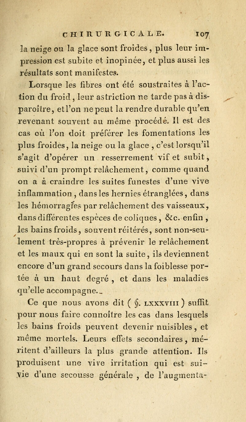 îa neîge ou la glace sont froides, plus leur im- pression est subite et inopinée, et plus aussi les résultats sont manifestes. Lorsque les libres ont été soustraites à l'ac- tion du froid , leur astriction ne tarde pas à dis- paroître, etTon ne peut la rendre durable qu^en revenant souvent au même procédé. 11 est des cas où Von doit préférer les fomentations les plus froides, la neige ou la glace , c^est lorsqu'il s'agit d'opérer un resserrement vif et subit, suivi d'un prompt relâchement, comme quand on a à craindre les suites funestes d'une vive inflammation , dans les hernies étranglées, dans les hémorragies par relâchement des vaisseaux, dans différentes espèces de coliques , &c. enfin , îes bains froids, souvent réitérés, sont non-seu- lement très-propres à prévenir le relâchement et les maux qui en sont la suite, ils deviennent encore d'un grand secours dans la foiblesse por- tée à un haut degré , et dans les maladies qu'elle accompagne.. Ce que nous avons dit ( §. lxxxviii ) suffit pour nous faire connoître les cas dans lesquels les bains froids peuvent devenir nuisibles, et même mortels. Leurs effets secondaires, mé- ritent d'ailleurs la plus grande attention. Ils produisent une vive irritation qui est sui- vie d'une secousse générale , de l'augmenta-