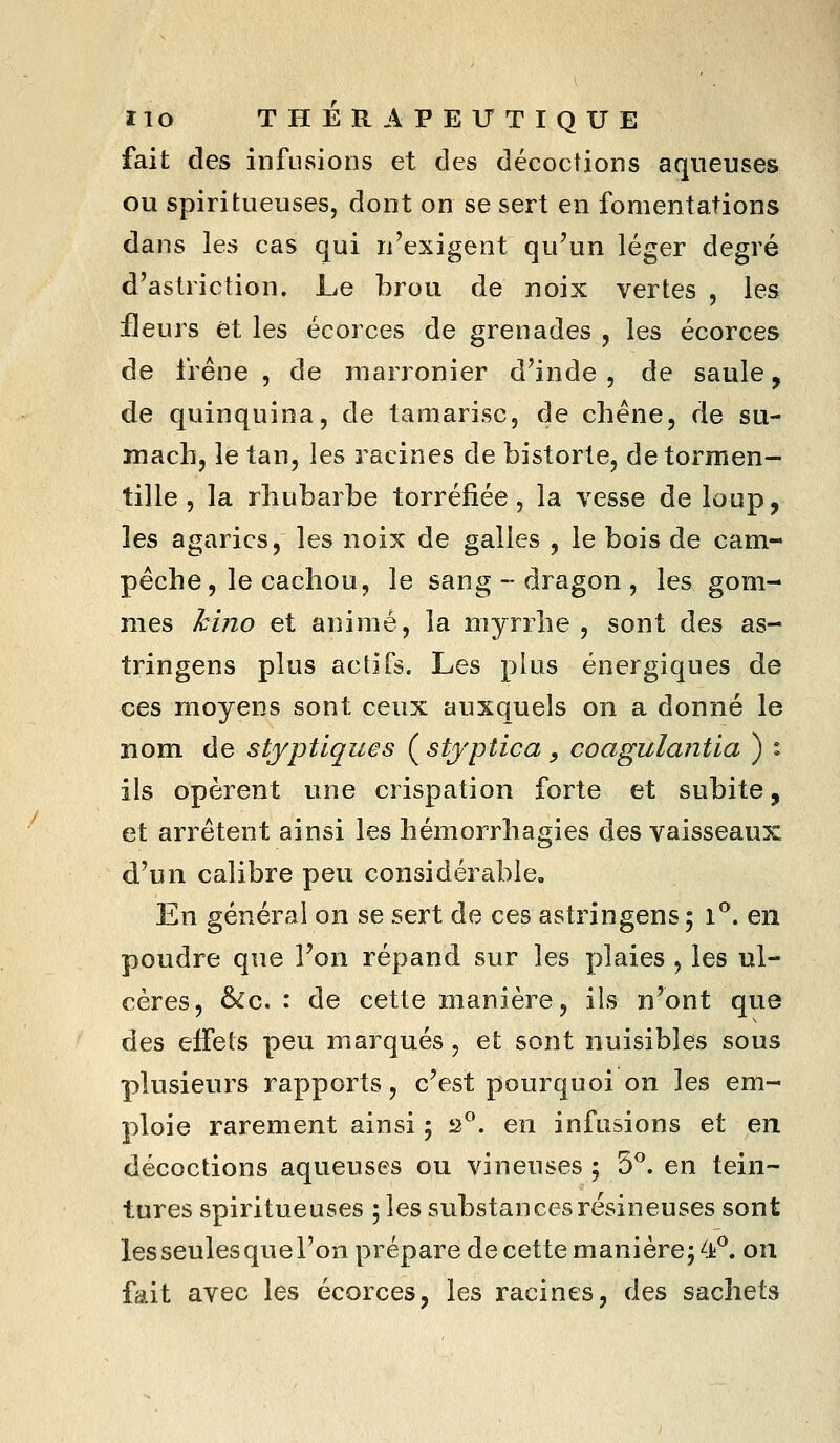 fait des infusions et des décoctions aqueuses ou spiritueuses, dont on se sert en fomentations dans les cas qui n'exigent qu'un léger degré d'astriction. Le brou de noix vertes , les fleurs et les écorces de grenades , les écorces de frêne, de marronier d'inde , de saule, de quinquina, de tamarisc, de chêne, de su- mach, le tan, les racines de bistorte, detormen- tille , la rhubarbe torréfiée, la vesse de loup, les agarics, les noix de galles , le bois de cam- pêche, le cachou, le sang - dragon , les gom- mes hino et animé, la myrrhe, sont des as- tringens plus actifs. Les plus énergiques de ces moyens sont ceux auxquels on a donné le nom de stjptiques Çstjptica , coagulantia ) : ils opèrent une crispation forte et subite, et arrêtent ainsi les hémorrhagies des vaisseaux d'un calibre peu considérable. En général on se sert de ces astringens ; i^. en poudre que l'on répand sur les plaies , les ul- cères, &c. : de cette manière, ils n'ont que des effets peu marqués, et sont nuisibles sous plusieurs rapports, c'est pourquoi on les em- ploie rarement ainsi ; a°. en infusions et en décoctions aqueuses ou vineuses ; 5^. en tein- tures spiritueuses 5 les substances résineuses sont lesseulesqueTon prépare de cette manière; <t^. on fait avec les écorces, les racines, des sachets