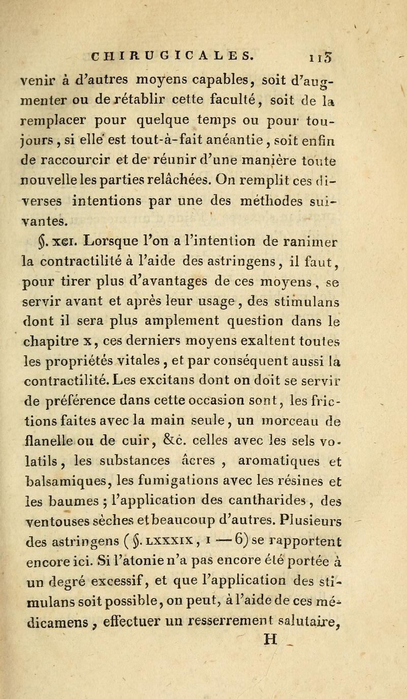 venir à d^autres moyens capables, soit d'aug- menter ou de rétablir cette faculté, soit de la remplacer pour quelque temps ou pour tou- jours , si elle est tout-à-fait anéantie, soit enfin de raccourcir et de réunir d^une manière toute nouvelle les parties relâchées. On remplit ces di- verses intentions par une des méthodes sui- vantes. $. xei. Lorsque l'on a l'intention de ranimer la contractilité à Paide des astringens, il faut, pour tirer plus d'avantages de ces moj^ens, se servir avant et après leur usage, des stimulans dont il sera plus amplement question dans le chapitre x, ces derniers moyens exaltent toutes les propriétés vitales j et par conséquent aussi la contractilité. Les excitans dont on doit se servir de préférence dans cette occasion sont, les fric- tions faites avec la main seule, un morceau de flanelle ou de cuir, &c. celles avec les sels vo- latils , les substances acres , aromatiques et balsamiques, les fumigations avec les résines et les baumes ; l'application des cantharides , des ventouses sèches et beaucoup d'autres. Plusieurs des astringens ( §. lxxxix , i — 6) se rapportent encore ici. Si Tatonie n'a pas encore été portée à un degré excessif, et que l'application des sti- mulans soit possible, on peut, à l'aide de ces mé^ dicamens, effectuer un resserrement salutaire, H ^