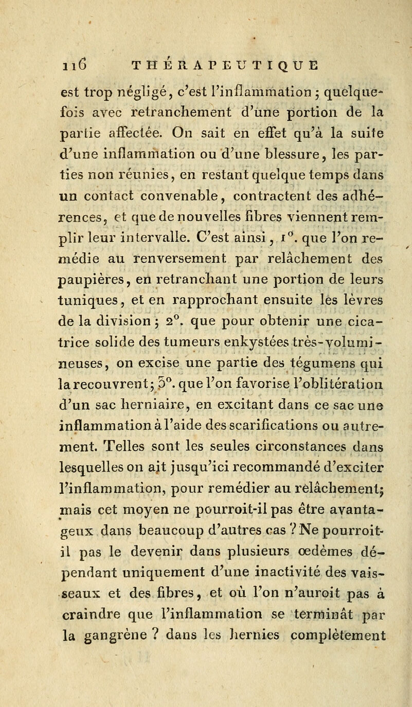 est trop négligé, c'est l'inflammation 5 quelque- fois avec retranchement d'une portion de la partie affectée. On sait en effet qu'à la suite d^une inflammation ou d'une blessure, les par- ties non réunies, en restant quelque temps dans un contact convenable, contractent des adhé- rences, et que de nouvelles fibres viennent rem- plir leur intervalle. C'est ainsi, i^. que l'on re- médie au renversement par relâchement des paupières, en retranchant une portion de leurs tuniques, et en rapprochant ensuite les lèvres de la division 5 2°. que pour obtenir une cica- trice solide des tumeurs enkystées très-volumi- neuses, on excise une partie des téguroens qui la recouvrent; 5^ que l'on favorise l'oblitération d'un sac herniaire, en excitant dans ce sac une inflammation à l'aide des scarifications ou autre- ment. Telles sont les seules circonstances dans lesquelles on ait jusqu'ici recommandé d'exciter l'inflammation, pour remédier au relâchement; mais cet moyen ne pourroit-il pas être avanta- geux dans beaucoup d'autres cas ?Ne pourroit- il pas le devenir dans plusieurs oedèmes dé- pendant uniquement d'une inactivité des vais- seaux et des fibres, et où l'on n'auroit pas à craindre que l'inflammation se terminât par la gangrène ? dans les Jiernies complètement