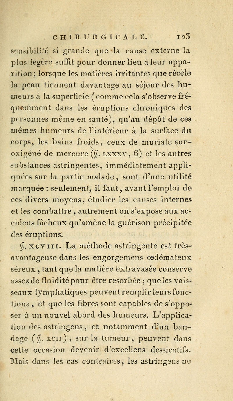 sensibilité si grande que la cause externe la pkis légère suffit pour donner lieu à leur appa- rition; lorsque les matières irritantes que récèle la peau tiennent davantage au séjour des hu- meurs à la superficie (comme cela s'observe fré- quemment dans les éruptions chroniques des personnes même en santé), qu'au dépôt de ces mêmes humeurs de l'intérieur à la surface du corps, les bains froids, ceux de muriate sur- oxigéné de mercure (§. lxxxv, 6) et les autres substances astringentes, immédiatement appli- quées sur la partie malade, sont d'une utilité marquée : seulement, il faut, avant l'emploi de ces divers moyens, étudier les causes internes et les combattre , autrement on s'expose auxac- cidens fâcheux qu'amène la guérison précipitée des éruptions. $. xoviii. La méthode astringente est très- avantageuse dans les engorgeraens œdémateux séreux, tant que la matière extravasée conserve assez de fluidité pour être résorbée ; que les vais- seaux lymphatiques peuvent remplir leurs fonc- tions , et que les fibres sont capables de s'oppo- ser à nn nouvel abord des humeurs. L'applica- tion des astrin gens, et notamment d'un ban- dage (§. xcii) , sur la tumeur, peuvent dans cette occasion devenir d'exceliens dessicatifs. Mais dans les cas contraires, les astrirîgens ne