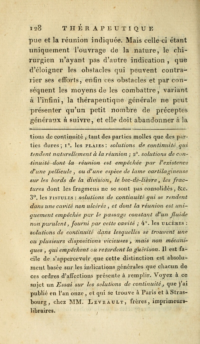 pue et la réunion indiquée. Mais celle-ci étant uniquement l'ouvrage de la nature, le chi- rurgien n'ayant pas d'autre indication , que d'éloigner les obstacles qui peuvent contra- rier ses efforts, enfin ces obstacles et par con- séquent les moyens de les combattre, variant à l'infini, la thérapeutique générale ne peut présenter qu'un petit nombre de préceptes généra'jx à suivre, et elle doit abandonner à la lions de continuité , tant des parties molles que des par- lies dures; i°. les plaies: solutions de continuité qui tendent naturellement à la réunion ; 2°. solutions de con- tinuité dont la réunion est empêch-ée par l'existence d'une pellicule , ou d'une espèce de lame cartilagineuse sur les bords de la division, le bec-de-lièvre, les frac- tures dont les fragmens ne se sont pas consolidés, &.c. 3*^. les FISTULES : solutions de continuité qui se rendent dans une cavité non ulcérés , et dont la réunion est uni- quement empêchée par le passage constant d'un fluide non purulent, fourni par cette cavité ; 4°. les ulcères : solutions de continuité dans lesquelles se trouvent une ou plusieurs dispositions vicieuses , jnais non mécani- ques , qui empêchent ou retardent la g'uérison. Il est fa- cile de s'appercevoir que cette distinction est absolu- ment basée sur les indications générales que chacun d© ces ordres d'affections présente à remplir. Voyez à ce sujet un Essai sur les solutions de continuité, que )'ai publié en l'an onze , et qui se trouve à Paris et à Stras- bourg , chez MM. liEVEAULT, frères, imprimeurs- libraires.