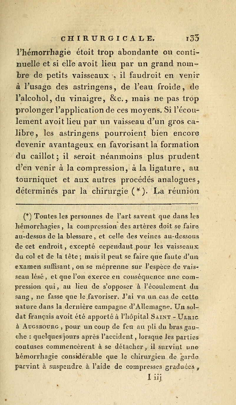 Phémorrhagie étoit trop abondante on conti- nuelle et si elle avoit lieu par un grand nom- bre de petits vaisseaux > il faudrait en venir à Tusage des astringens, de Teau froide, de l'alcoliol, du vinaigre, &c., mais ne pas trop prolonger l'application de ces moyens. Si l'écou- lement avoit lieu par un vaisseau d'un gros ca- libre, les astringens pourroient bien encore devenir avantageux en favorisant la formation du caillot; il seroit néanmoins plus prudent d'en venir à la compression, à la ligature, au tourniquet et aux autres procédés analogues, déterminés par la chirurgie (^). La réunion C*^) Toutes les personnes de l'art savent qae dans les hémorrhagies, la compression des artères doit se faire au-dessus de la blessure, et celle des veines au-dessous de cet endroit, excepté cependant pour les vaisseaux du col et de la tête ; mais il peut se faire que faute d'un examen suffisant, on se méprenne sur l'espèce de vais- seau lésé, et que l'on exerce en conséquence une com- pression qui, au lieu de s'opposer à l'écoulement du sang, ne fasse que le .favoriser. J'ai vu un cas de cette nature dans la dernière campagne d'Allemagne. Un sol- dat français avoit été apporté à l'Iiôpital Saint -Ulric à AuGSBOURG , pour un coup de feu au pli du bras gau- che : quelques jours après l'accideni , lorsque les partie» coatuses commencèrent à se détacher, il survint une hémorrhagie considérable que le chirurgien de garde parvint à suspendre à l'aide de compresses graduées , I iij