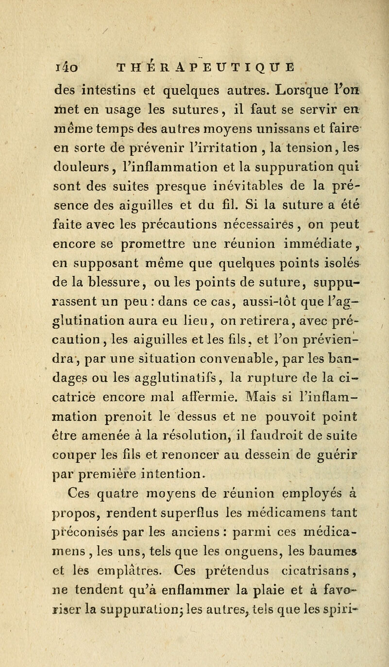 l4o T H i 11 A P E IT T I Q XT E des intestins et quelques autres. Lorsque Vori ïhet en usage les sutures, il faut se servir en même temps des autres moyens unissans et faire en sorte de prévenir Firritation , la tension, les douleurs, l'inflammation et la suppuration qui sont des suites presque inévitables de la pré- sence des aiguilles et du fil. Si la suture a été faite avec les précautions nécessaires, on peut encore se promettre une réunion immédiate, en supposant même que quelques points isolés de la blessure, ou les points de suture, suppu- rassent un peu : dans ce cas, aussi-lot que l'ag- glutination aura eu lieu, on retirera, avec pré- caution , les aiguilles et les fils, et Fon prévien- dra, par une situation convenable, par les ban- dages ou les agglutinatifs, la rupture de la ci- catrice encore mal affermie. Mais si Finflam- mation prenoit le dessus et ne pouvoit point être amenée à la résolution, il faudroit de suite couper les fils et renoncer au dessein de guérir par première intention. Ces quatre moyens de réunion employés à propos, rendent superflus les médicamens tant préconisés par les anciens : parmi ces médica- mens , les uns, tels que les onguens, les baume» et les emplâtres. Ces prétendus cicatrisans, ne tendent qu'à enflammer la plaie et à favo- riser la suppuralionj les autres, tels que les spiri-