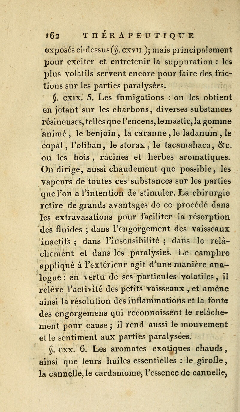 exposés ci-dessus (§. cxvii,), mais principalement pour exciter et entretenir la suppuration : les plus volatils servent encore pour faire des fric- tions sur les parties paralysées. §. cxix. 5. Les fumigations : on les obtient en jetant sur les charbons, diverses substances résineuses, telles que Fencens, le mastic, la gomme animé, le benjoin, la caranne, le ladanum , le copal, Foliban, le storax, le tacamahaca, &c. ou les bois , racines et herbes aromatiques. On dirige, aussi chaudement que possible, les vapeurs de toutes ces substances sur les parties que l'on a Fintention de stimuler. La chirurgie retire de grands avantages de ce procédé dans les extravasations pour faciliter la résorption des fluides ; dans Fengorgement des vaisseaux inactifs ; dans Finsensibilité ; dans le relâ- chement et dans les paralysies. Le camphre appliqué à Fextérieur agit d'une manière ana- logue : en vertu de ses particules volatiles, il relève l'activité des petits vaisseaux , et amène ainsi la résolution des inflammations et la fonte des engorgemens qui reconnoissent le relâche- ment pour cause ; il rend aussi le mouvement et le sentiment aux parties paralysées. §. cxx. 6. Les aromates exotiques chauds, ainsi que leurs huiles essentielles : le girofle, la canoelle, le cardamome; l'essence de cannelle,