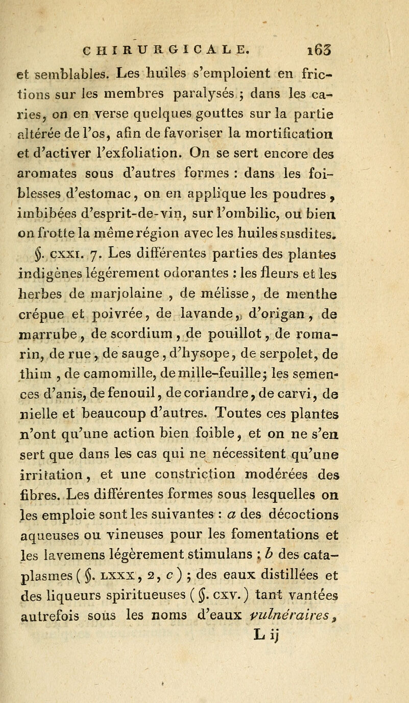 et semblables. Les huiles s'emploient en fric- tions sur les membres paralysés ; dans les ca- ries, on en verse quelques gouttes sur la partie altérée de l'os, afin de favoriser la mortification et d'activer l'exfoliation. On se sert encore des aromates sous d'autres formes : dans les foi- blesses d'estomac, on en applique les poudres , imbibées d'esprit-de-vin, sur l'ombilic, ou bien on frotte la même région avec les huiles susdites, §. cxxi. 7. Les différentes parties des plantes indigènes légèrement odorantes : les fleurs et les herbes de marjolaine , de mélisse, de menthe crépue et poivrée, de lavande,ï d'origan, de marrube, de scordium , de pouillot, de roma- rin, de rue, de sauge , d^hysope, de serpolet, de thim , de camomille, de mille-feuille5 les semen- ces d'anis, de fenouil, de coriandre, de carvi, de nielle et beaucoup d'autres. Toutes ces plantes n'ont qu'une action bien foible j et on ne s'en sert que dans les cas qui ne nécessitent qu'une irritation, et une constriction modérées des fibres. Les différentes formes sous lesquelles on les emploie sont les suivantes : a des décoctions aqueuses ou vineuses pour les fomentations et les lavemens légèrement stimulans ; b des cata- plasmes ( §, Lxxx, 2, c ) ; des eaux distillées et des liqueurs spiritueuses ( §. cxv. ) tan^t vantées autrefois sous les noms d'eaux vulnéraires ^ Lij