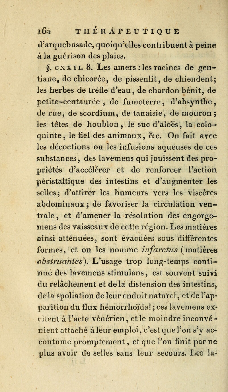 d'arquebusade, quoiqu'elles contribuent à peine à la guérison des plaies. §. c X X11. 8. Les amers : les racines de gen- tiane, de chicorée, de pissenlit, de chiendent; les herbes de trèfle d'eau, de chardon bénit, de petite-centaurée , de fumeterre, d'absynthe, de rue, de scordium, de tanaisie, de mouron ; les têtes de houblon, le suc d'aloës, la colo- quinte, le fiel des animaux, &c. On fait avec les décoctions ou les infusions aqueuses de ces substances, des lavemens qui jouissent des pro- priétés d'accélérer et de renforcer l'action péristaltique des intestins et d'augmenter les selles; d'attirer les humeurs vers les viscères abdominaux; de favoriser la circulation ven- trale, et d'amener la résolution des engorge- îîiens des vaisseaux de cette région. Les matières ainsi atténuées, sont évacuées sous différentes formes, et on les nomme infarctus (matières obstruantes). L'usage trop long-temps conti- nué des lavemens stimulans, est souvent suivi du relâchement et delà distension des intestins, de la spoliation de leur enduit naturel, et de l'ap- parition du flux hémorrhoidal ; ces lavemens ex- citent à l'acte vénérien, et le moindre inconvé- nient attaché àleur emploi, c'est que l'on s'y ac- coutume promptement, et que l'on finit par ne plus avoir de selles sans leur secours. Les la-