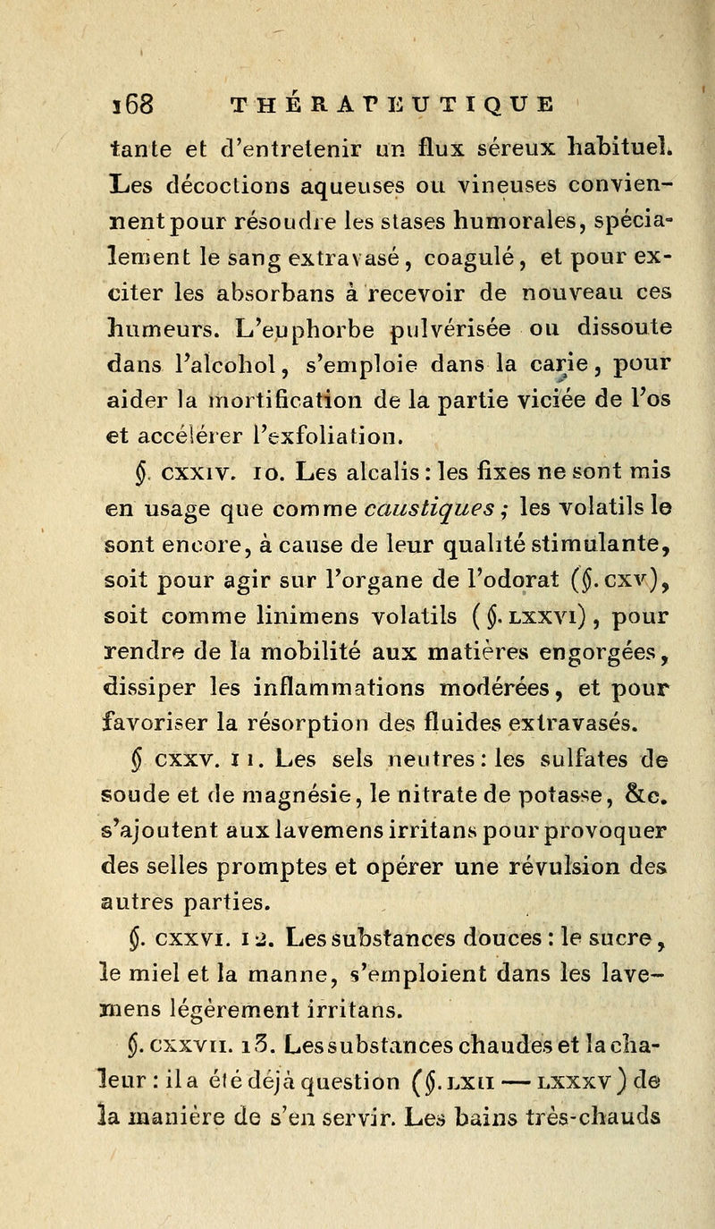 ï68 THÉ RAT» EU T I QUE tante et d'entretenir un flux séreux habituels Les décoctions aqueuses ou vineuses convien- nent pour résoudre les stases humorales, spécia- lement le sang extravasé, coagulé, et pour ex- citer les absorbans à recevoir de nouveau ces humeurs. L'euphorbe pulvérisée ou dissoute dans Falcohol, s'emploie dans la carie, pour aider la mortification de la partie viciée de Fos et accélérer Fexfoliation. §. cxxiv. lo. Les alcalis : les fixes ne sont mis en usage que comme caustiques ; les volatils le sont encore, à cause de leur qualité stimulante, soit pour agir sur Torgane de l'odorat (§.cxv), soit comme linimens volatils ( §, lxxvi) , pour rendre de la mobilité aux matières engorgées, dissiper les inflammations modérées, et pour favoriser la résorption des fluides exlravasés. § cxxv. II. Les sels neutres: les sulfates de soude et de magnésie, le nitrate de potasse, &e. s'ajoutent aux lavemens irritans pour provoquer des selles promptes et opérer une révulsion des autres parties. §. cxxvi. 12. Les substances douces : le sucre, le miel et la manne, s'emploient dans les lave- mens légèrem.ent irritans. §. cxxvii. i5. Lessubstanceschaudeset la cha- leur: il a été déjà question (^.LXii — Lxxxv)de la manière de s'en servir. Les bains très-chauds