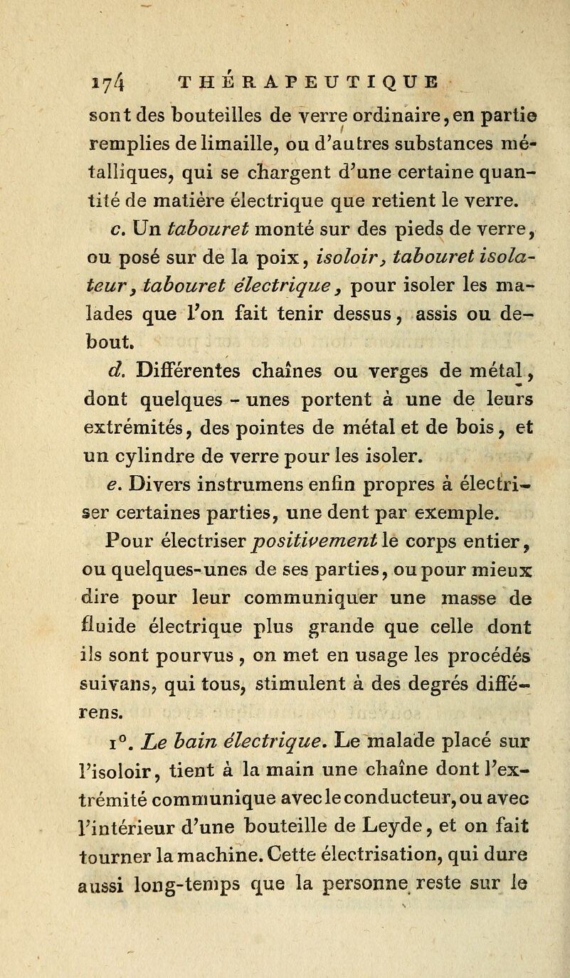 sont des bouteilles de verre ordinaire,en partie remplies de limaille, ou d'autres substances mé- talliques, qui se chargent d^une certaine quan- tité de matière électrique que retient le verre. c. Un tabouret monté sur des pieds de verre, ou posé sur de la poix, isoloir y tabouret isola- teur, tabouret électrique y pour isoler les ma- lades que l'on fait tenir dessus, assis ou de- bout, d. Différentes chaînes ou verges de métal, dont quelques - unes portent à une de leurs extrémités, des pointes de métal et de bois, et un cylindre de verre pour les isoler. e. Divers instrumens enfin propres à électri- ser certaines parties, une dent par exemple. Pour éleciriser positivement le corps entier, ou quelques-unes de ses parties, ou pour mieux dire pour leur communiquer une masse de fluide électrique plus grande que celle dont ils sont pourvus , on met en usage les procédés suivans, qui tous, stimulent à des degrés diflfé- rens. 1°. Le bain électrique. Le malade placé sur Fisoloir, tient à la main une chaîne dontFex- trémité communique avec le conducteur, ou avec Fintérieur d'une bouteille de Leyde, et on fait tourner la machine. Cette électrisation, qui dure aussi long-temps que la personne reste sur le