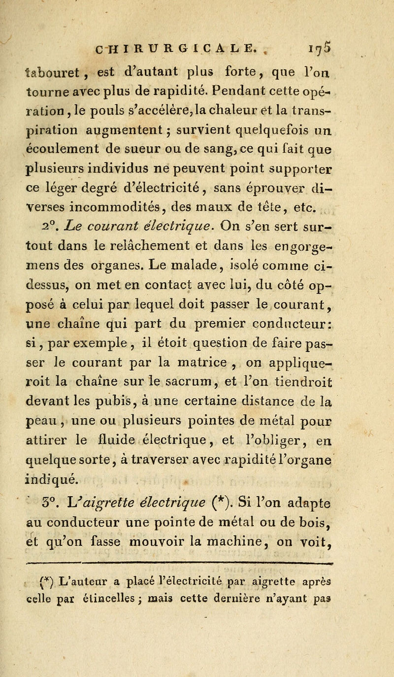 tabouret, est d'autant plus forte, que Toa tourne arec plus de rapidité. Pendant cette opé- ration , le pouls s'accélérejla chaleur et la trans- piration augmentent 5 survient quelquefois un écoulement de sueur ou de sang, ce qui fait que plusieurs individus ne peuvent point supporter ce léger degré d'électricité, sans éprouver di- verses incommodités, des maux de tête, etc. 2°. Le courant électrique. On s'en sert sur- tout dans le relâchement et dans les engorge- mens des organes. Le malade, isolé comme ci- dessus, on met en contact avec lui, du côté op- posé à celui par lequel doit passer le courant, une chaîne qui part du premier conducteur: si, par exemple , il étoit question de faire pas- ser Je courant par la matrice , on applique- roit la chaîne sur le sacrum, et l'on tiendroit devant les pubis, à une certaine distance de la peau, une ou plusieurs pointes de métal pour attirer le fluide électrique, et l'obliger, en quelque sorte, à traverser avec rapidité l'organe indiqué. 3°. \Jaigrette électrique (*). Si l'on adapte au conducteur une pointe de métal ou de bois, et qu'on fasse mouvoir la machine, on voit, (^) L'auteur a placé l'électricité par aigrette après celle par étincelles ; mais cette dernière n'ayant pas