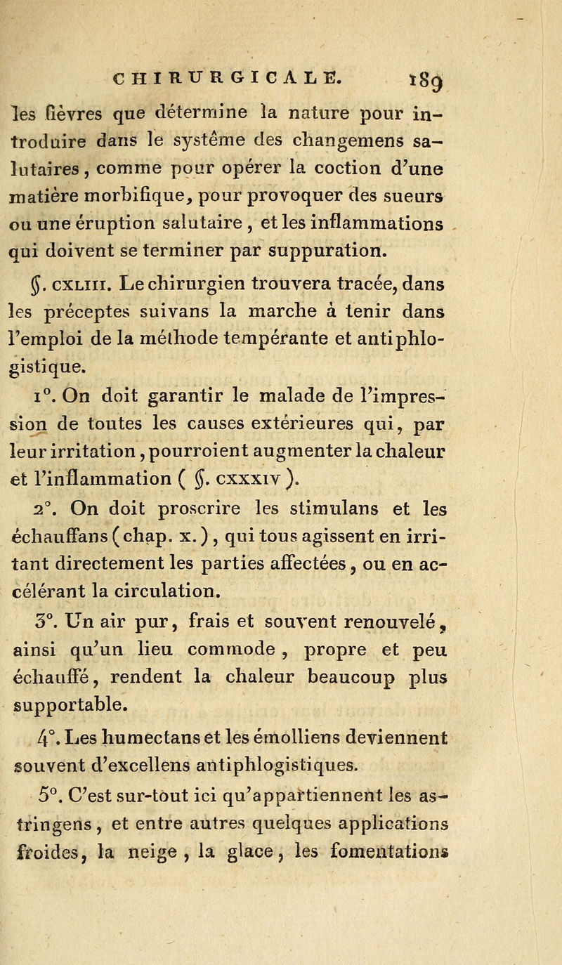 les lièvres que détermine la nature pour in- troduire dans le système des changemens sa- lutaires, comme pour opérer la coction d'une matière morbifique, pour provoquer des sueurs ou une éruption salutaire, et les inflammations qui doivent se terminer par suppuration. 5. cxLiii. Le chirurgien trouvera tracée, dans les préceptes suivans la marche à tenir dans l'emploi de la méthode tempérante et antiphlo- gistique. 1°. On doit garantir le malade de l'impres- sion de toutes les causes extérieures qui, par leur irritation, pourroient augmenter la chaleur et l'inflammation ( §. cxxxiv ). 2°, On doit proscrire les stimulans et les échaufFans (chap. x. ) , qui tous agissent en irri- tant directement les parties affectées, ou en ac- célérant la circulation. 3°. Un air pur, frais et souvent renouvelé , ainsi qu'un lieu commode , propre et peu échauffé, rendent la chaleur beaucoup plus supportable. 4°. Les humectans et les émolliens deviennent souvent d'excellens antiphlogistiques. 5°. C'est sur-tout ici qu'appartiennent les as- tringens, et entre autres quelques applications froides, la neige, la glace, les fomentation»