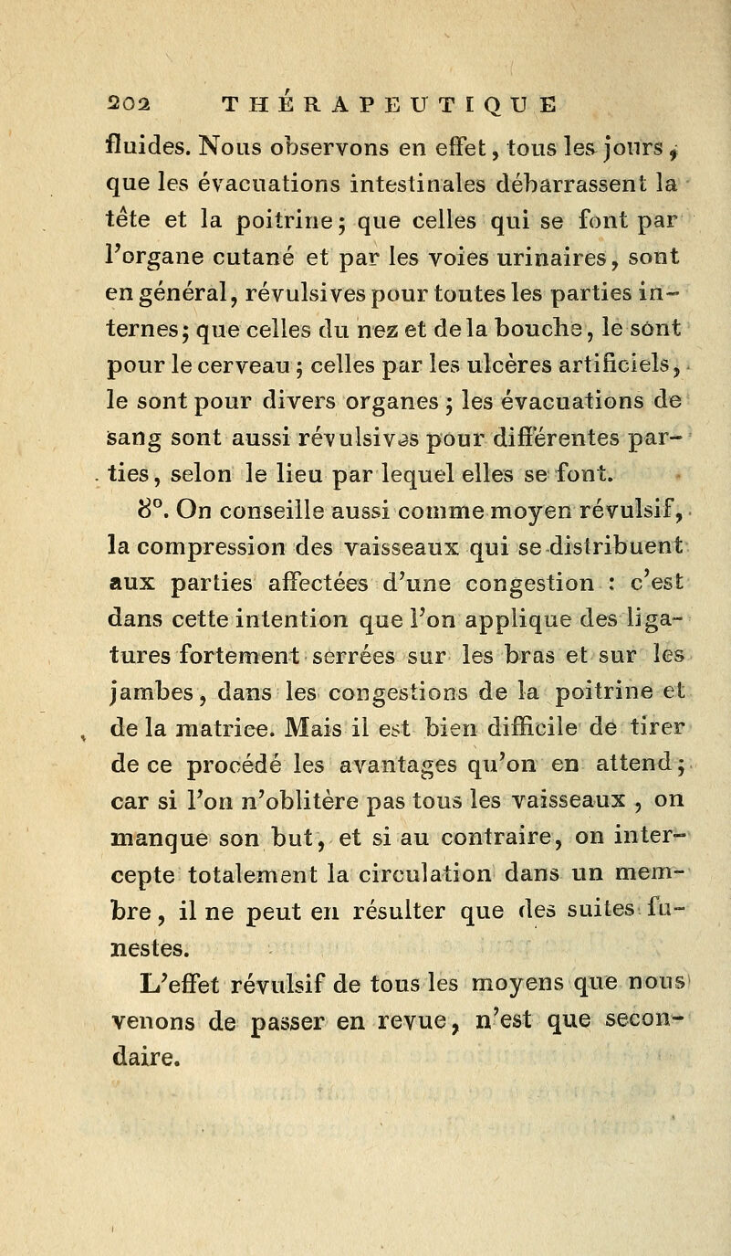 fluides. Nous observons en effet, tous les^ jours ^ que les évacuations intestinales débarrassent la tête et la poitrine; que celles qui se font par Forgane cutané et par les voies urinaires, sont en général, révulsives pour toutes les parties in-- ternes; que celles du nez et delà bouche, le sont pour le cerveau ; celles par les ulcères artificiels, ^ le sont pour divers organes ; les évacuations de isang sont aussi révulsiv^as pour différentes par- . lies, selon le lieu par lequel elles se font. 8*^. On conseille aussi comme moyen révulsif,. la compression des vaisseaux qui se distribuent aux parties affectées d'une congestion : c'est dans cette intention que l'on applique des liga- tures fortement serrées sur les bras et sur les jambes, dans les congestions de la poitrine et , de la matrice. Mais il est bien difficile de tirer de ce procédé les avantages qu'on en attend; car si l'on n'oblitère pas tous les vaisseaux , on manque son but, et si au contraire, on inter- cepte totalement la circulation dans un mem- bre, il ne peut en résulter que des suites fu- nestes. L'effet révulsif de tous les moyens que nous» venons de passer en revue, n'est que secon- daire.