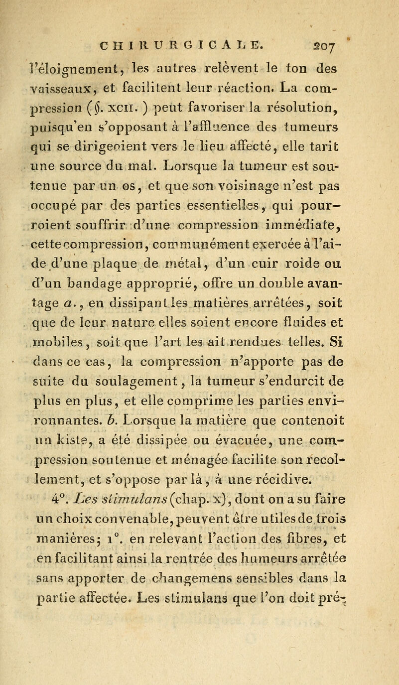 réloignement, les autres relèvent le ton des vaisseaux, et facilitent leur réaction. La com- pression (§. xcii. ) peut favoriser la résolution, puisqu'en s'opposant à l'afflaence des tumeurs qui se dirigeoient vers le lieu affecté, elle tarit une source du mai. Lorsque la tumeur est sou- tenue par un os, et que son voisinage n'est pas occupé par des parties essentielles, qui pour- roient souffrir d'une compression immédiate, cette compression, communément exercée à l'ai- de d'une plaque de métal, d'un cuir roide ou d'un bandage approprié, offre un double avan- tage a.^ en dissipant les matières arrêtées, soit que de leur nature elles soient encore fluides et mobiles, soit que l'art les ait rendues telles. Si dans ce cas, la compression n'apporte pas de suite du soulagement, la tumeur s'endurcit de plus en plus, et elle comprime les parties envi- ronnantes, b. Lorsque la matière que contenoit un kiste, a été dissipée ou évacuée, une com- pression soutenue et ménagée facilite son recol- lement, et s'oppose par là , à une récidive. 4*^. Les siimulans (chap. x), dont on a su faire un choix convenable, peuvent âtre utiles de trois manières; 1°. en relevant l'action des fibres, et en facilitant ainsi la rentrée des humeurs arrêtée sans apporter de changemens sensibles dans la partie affectée. Les stimulans que l'on doit pré-