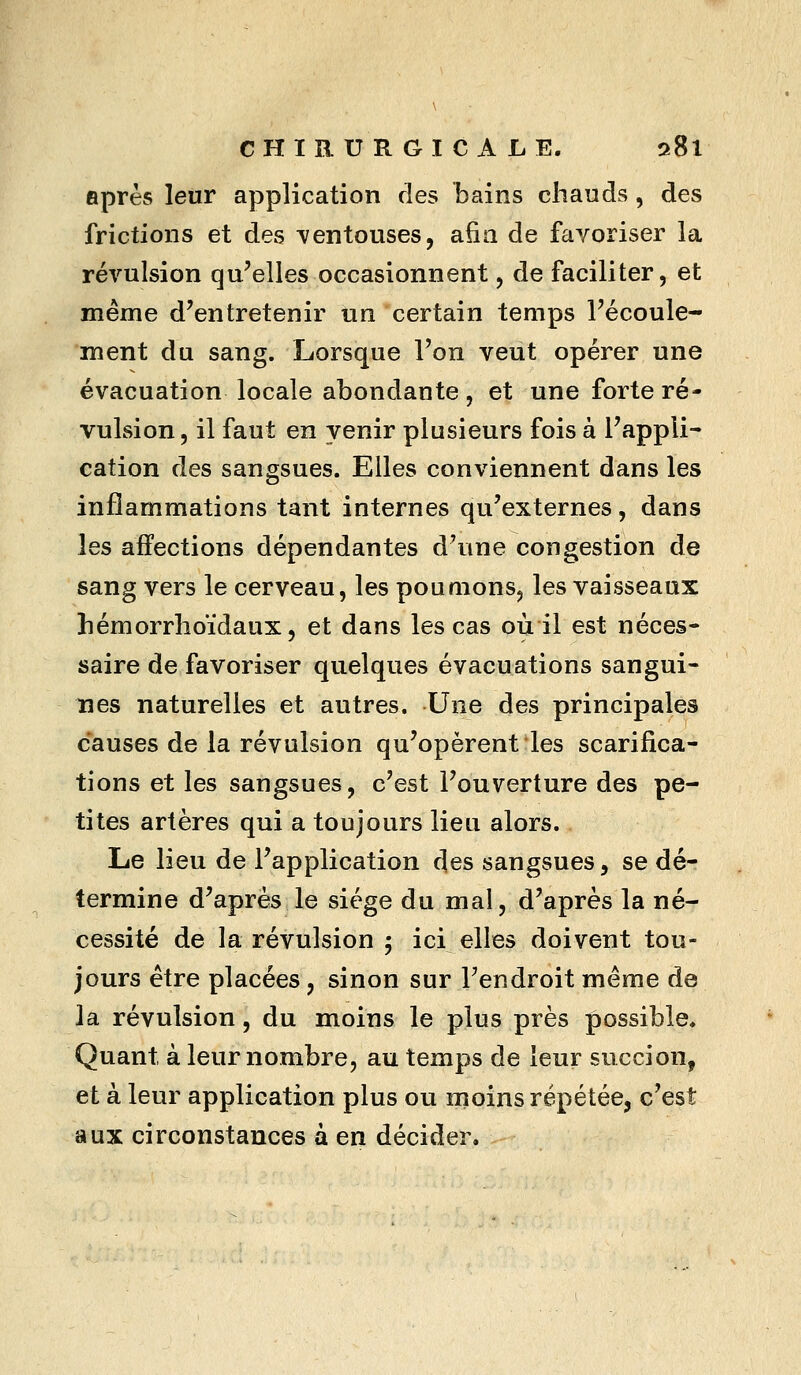 après leur application des bains chauds , des frictions et des i^entouses, afin de favoriser la révulsion qu'elles occasionnent, de faciliter, et même d'entretenir un certain temps l'écoule- ment du sang. Lorsque l'on veut opérer une évacuation locale abondante, et une forte ré- vulsion, il faut en venir plusieurs fois à l'appli- cation des sangsues. Elles conviennent dans les inflammations tant internes qu'externes, dans les affections dépendantes d'une congestion de sang vers le cerveau, les poumons, les vaisseaux hémorrlîoïdaux, et dans les cas où il est néces- saire de favoriser quelques évacuations sangui- nes naturelles et autres. Une des principales causes de la révulsion qu'opèrent les scarifica- tions et les sangsues, c'est l'ouverture des pe- tites artères qui a toujours lieu alors. Le lieu de l'application des sangsues, se dé- termine d'après le siège du mal, d'après la né- cessité de la révulsion 5 ici elles doivent tou- jours être placées, sinon sur l'endroit même de Ja révulsion, du moins le plus près possible. Quant à leur nombre, au temps de leur succion, et à leur application plus ou moins répétée, c'est aux circonstances à en décider.